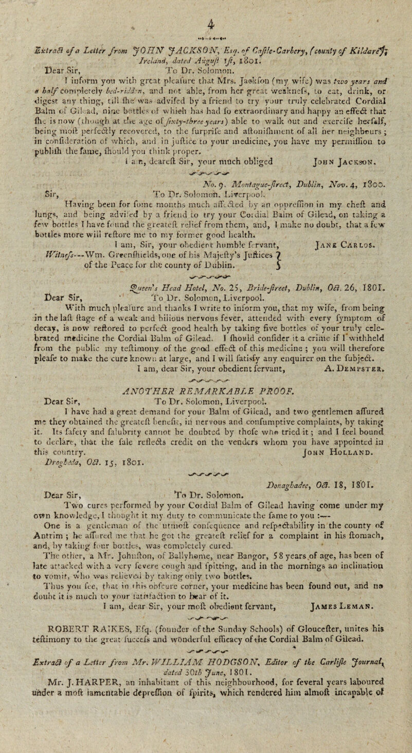 Extract af a Letter from ’JOHN' JACKS 0N, Esq. of Ccfle-Carbery, (county of Ki’Jareft Ireland, dated Aitgujl Ift, l8oi. Dear Sir, To Dr. Solomon. I inform yon with great pleafure that Mrs. Jaokfon (my wife) was two years and a half completely bed-ridden, and not able, from her great weaknefs, to eat, drink, or digest any thing, till (he was advifed by a friend to try your truly celebrated Cordial Balm of Gilead, nine bottles of whieh has had fo extraordinary and happy an effedt that (he is now (though at the age of fixty-thre.eyears') able to walk out and exercife Irerfidf, being moft perfectly recovered, to the furprife and aftonifhment of all her neighbours ; iri confuleration of which, and in juftice to your medicine, you have my permiffion to publiih the fame, fhould you think proper. 1 am, deareft Sir, your mfleh obliged John Jackson. No. <q. Montague fi reCt, Dublin, Nov. 4, l3oO. Sir, To Dr. Solomdh. Liverpool. Having been for forne months much affedted by an opprefTion in my cheft and lungs, and being advifed by a friend to try your Coidia. Balm of Gilead, on taking a few bottles I have found the gteatcfl relief from them, and, 1 make no doubt, that a few bottles more will reftore me to my former good health. 1 am, Sir, your obedient humble fervant, Jane Carlos. IVitnefs- — Wm. Greenfhields, one of his Majefty’s Juftices of the Peace for the county of Dublin. Queens Head Hotel, No. 25, Bride-freet, Dublin, OB. 26, 1801. Dear Sir, ‘ To Dr. Solomon, Liverpool. With much pleaiure and thanks I write to inform you, that my wife, from being in the lad dage of a weak and bilious nervous fever, attended with every fymptom of decay, is now reftored to perfedl good health by taking five bottles of your truly cele¬ brated medicine the Cordial Balm of Gilead. I fhould confidcr it a crime if I* withheld from the public my tedimony of the good effedt of this medicine ; you will therefore pleafe to make the cufc known at large, and I will fatisfy any enquirer on the fubjedt. I am, dear Sir, your obedient fervant, A. Dempster. ANOTHER REMARKABLE PROOF. Dear Sir, To Dr. Solomon, Liverpool. I have had a great demand for your Balm of Gilead, and two gentlemen allured me they obtained the greated benefit, in nervous and eonfumptive complaints, by taking it. Its fafety and falubrity cannot be doubted by thofe who tried it; and I feel bound to declare, that the fale reflects credit on the venders whom you have appointed in this country. John Holland. Droghitda, OB. 15, 1801. Donaghadee, OB. 18, 1801. Dear Sir, Do Dr. Solomon. Two cures performed by your Cordial Balm of Gilead having come under my own knowledge, I thought it my duty to communicate the fame to you :— Gne is a gentleman of the utrnod confequence and refp<?<ftabi!ity in the county of Antrim ; he adored me that he got the greated relief for a complaint in his ftomach, and, by taking four bottles, was completely cured. The other, a Mr. Johndon, of Ballyhome, near Bangor, 5 8 years of age, has been of late attacked with a very fevere cough and fpitting, and in the mornings an inclination to vomit, who was relieved by taking only two bottles. Thus you fee, that in t his obfeure corner, your medicine has been found out, and n» doubt it is much to your iatitfatdion to hear of it. I am, dear Sir, your mod obedient fervant, James Leman. ROBERT R ATK.ES, Efq. (founder of the Sunday Schools) of Gloucefter, unites his tedimony to the great fuccefs and wonderful efficacy of the Cordial Balm of Gilead. ExtraB of a Letter from Mr. WILLIAM HODGSON, Editor of the Carlife JournalK dated 3 0th June, 1801. Mr. J. HARPER, an inhabitant of this neighbourhood, for feveral years laboured under a moft iameritabie depreffion of fpirits, which rendered him almoft incapable of