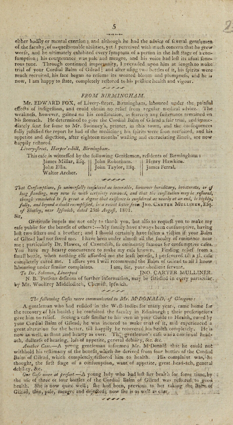 either bodily or mental exertion ; and although he had the advice of icveral gentlemen of the faculty, of iiwqueflionaole abilities, yet f perceived with much concern that he grew wori'e, and he ultimately exhibited every fymptym of aperfon in the laft itage of a con- fumption ; his countenance was pale and meagre, and his voice had loft its ufuai fono- rous tone. Through continued importunity, I prevailed upon him at length to make trial of your Cordial Balm of Gilead; and after ufipg two bottles of it, his fpirits were much recruited, his face began to refume its wonted bloom and plumpnefs, and he is now, 1 am happy to ftate, completely reftored to his priftine health and vigour. FROM BIRMINGHAM. Mr. EDWARD FOX, of Livery-ftreet, Birmingham, laboured ujidejr the painful effedts of indigeftion, and could obtain no relic! from regular medical advice. The weaknefs, however, gained on his conftitution, as ftarcely any fuftenance remained on his ftomach. He determined to give the Cordial Balm of Gilead a fair trial, and imme¬ diately font for fome to Mr. Sivinney’s, printer, in this town, and the confequences fully juftified the report he had of the medicine ; his fpirits were foon recruited, and his appetite and digeftion, after eighteen months’ wafting and excruciating illnefs, are now happily reftored. Livery-freet, Harper s-hill, Birmingham. This cafe is witneffed by the following Gentlemen, refidents of Birmingham : Jdines Millar, EXq. I Jolni Robotham. i Henry Haw kin®-. John Ellis. John Taylor, El'q. j James Ferral. Walter Archer. i i 1 ‘That Confumptions, fo univerfally conjidered as incurable, hove ever hereditary, inveterate, or of long (landing, may new be -with certainty removed, and that the conjlituiion may be rejlored, though emaciated to fo gi eat a degree that exifr-nce is conjidered as nearly at an end, is highly, fully, and beyond a doubt exemplified, in a recent letter from Jno.CaU.TER Mull\K ER, Efq. of Shotley, near Ipfivich, dated 29th Avguf, 1801. Sir, Gratitude impels me not only to thank you, but alfo to requeft you to make my cafe public for the benefit of others:— My family have always been, confutnptive, having loft twofifters and a brother; and I fhould certainly haye fallen a victim if your Bairn of Gilead had not faved me. I have been under almolt all the faculty of eminence near me ; particularly Dr. Hawes, of Cavendjlh, fo eminently famous for confumptive cafes. You have my hearty concurrence to make my cafe known. Finding relief from a fmall bottle, when nothing elfe afforded me the leaft benefit, I per,fevered til: ajl. caf« completely cured me. 1 affine you I will recommend the Balm of Gilead to ail I know labouring under ftmilar complaints. I am, Sir, your obedient fervant. To Dr. Solomon, Liverpool {JS:O. CARTER MUJLDIMER, N. B. Perfons defirous of further information, may be fatisfied in eyrry particular by Mr. WooH'rey Middleditch, Chcmift, Ipfwicb. The foil owing Cafes were communicated to Air. M‘DONALD, of Glasgow: A gentleman who had refided in the Weft-Indies for many years, came home for the recovery of his health ; he consulted the faculty in Edinburgh; their preferiptior* gave him no relief. Seeing a cafe fimilar to his own in your Guide to Health, cured by your Cordial Balm of Gilead, he was induced to make trial of it, and experienced a great alteration for the better, tiil happily he recovered his health completely. He is now as well, as flout and hearty as ever. Th^ gentleman’s cafe was a continual head* ach, dullnefs of hearing, lefts of appetite, general debiiby, etc. &e. Another Case.—A you rig gentleman informed Mr. M;Donalci that he could not withhold his teftim&ny of the benefit, which he derived from four bottles of the Cordial Bairn of Gilead, which completely reftored him to health. His complaint was, he thought, the firft ftage of a confumption, want of appetite, great head-ach, general debility, &c. One Cafe more at prefent.—-A young lady who had loft her health for fome time, by the ufe of three or four bottles of the Cordial Balm of Gilead was reftored to good health. She is now quite well; fhe had been, previous to her taking thy Bairn of Gilead, thin, pale, meagre and dejedled; now fhe i« as well as ever. i