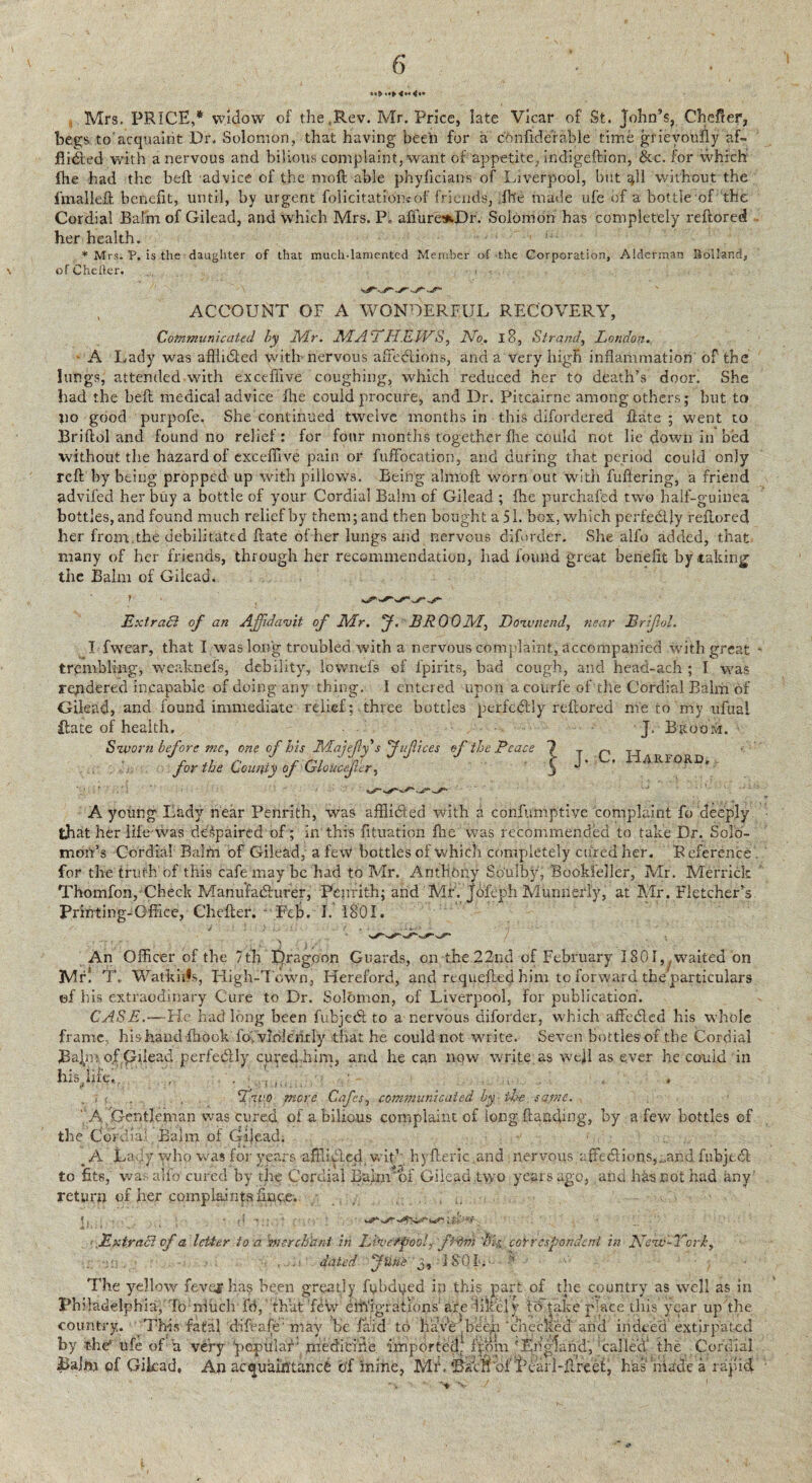 •*> «•> <•*<<•* Mrs. PRICE,* widow of the Rev. Mr. Price, late Vicar of St. John’s, Chefter, begs to'acquaint Dr. Solomon, that having been for a cbnfiderable time grieyoufly af- flidled with a nervous and bilious complaint, want of appetite, indigeftion, &c. for which: fhe had the beft advice of the nioft able phyficians of Liverpool, but ^11 without the ftnalleft benefit, until, by urgent folicitatibfeof friends, fhe made ufe of a bottle of the Cordial Balm of Gilead, and which Mrs. P„ affuresDr. Solomon has completely reftored her health. * Mrs. P. is the daughter of that much-lamented Member of the Corporation, Alderman Holland, of Chefler. ACCOUNT OF A WONDERFUL RECOVERY, Communicated by Mr. MA'i LIEIVS, No. 18, Strand, London. ■ A Lady was afflufted with nervous affections, and a very high inflammation of the lungs, attended with exceffive coughing, which reduced her to death’s door. She had the belt medical advice fhe could procure, and Dr. Pitcairne among others; but to lio good purpofe. She continued twelve months in this difordered ftate ; went to Briftol and found no relief: for four months together fhe could not lie down in bed without the hazard of exceffive pain or fuffocation, and during that period could only reft by being propped up with pillows. Being almoft worn out with fuftering, a friend advifed her buy a bottle of your Cordial Balm of Gilead ; fhe purchafed two half-guinea bottles, and found much relief by them; and then bought a 51. box, which pcrfedljy reftored her from, the debilitated ftate of her lungs and nervous diforder. She alfo added, that many of her friends, through her recommendation, had found great benefit by taking the Balm of Gilead. ******>. Extract of an Affidavit of Mr. f. BROOM, JDoxvnend, near Erijlol. I fwear, that I was long troubled with a nervous complaint, accompanied With great trembling, weaknefs, debility, lovvnefs of ipirits, bad cough, and head-ach ; I was rendered incapable of doing any thing. I entered upon a courfe of the Cordial Balm of Gilead, and found immediate relief; three bottles perfedfly reftored me to my ufual ftate of health. J. Broom. Sivorn before me, one of his Majefys jifices efthe Peace ? _ p . An for the County of GloUcef'er, S ”' ' AR-XTORD* A young Lady near Penrith, was afflidted with a confumptive complaint fo deeply that her life was despaired of; in this fituation flic was recommended to take Dr. Solo¬ mon’s Cordial Balm of Gilead, a few bottles of which completely cured her. Reference for the truth of this cafe may be had to Mr. Anthony Soulby, Bookfeller, Mr. Merrick Thomfon, Check Manufacturer, Penrith; and Mr. Jofeph Murmerly, at Mr. Fletcher’s Printing-Office, Chefler. Feb. I. 1801. J . ,} ... 1 J . - . - *--• ‘ • An Officer of the 7th E)ragoon Guards, on the 22nd of February 1801,,waited on Mrl T. Watkhfs, High-Town, Hereford, and rtquefted him to forward the particulars ef his extraodinary Cure to Dr. Solomon, of Liverpool, for publication'. CASE.—-He had long been fubjedt to a nervous diforder, which affedled his whole frame, hishand ffiook fo, violently that he could not write. Seven bottles of the Cordial 3aJn>ofp;xlead perfedlly cured him, and he can now write as weft as ever he could in his, life,. , . • ... t. ..if more Cafes, communicated by ■ the same. A.Gentleman was cured of a bilious complaint of long (landing, by a few bottles of the CoVdiaff Bairn of Cijead. _ A Lady who was for years nftliblecf wit1 hyfteric.and nervousaffections,„and fubjtdl to fits, wa. alfo cured by the Cordial Bairn of Gilead two years ago, and has not had any' return of her complaintsfinee. . .. ExtraSi of a letter to a tnerchhni in Lh’c'rpooL fMm Lie. correspondent in Nvw'-Vcrk, dated fune j, J S O I. ’ The yellow fevef has been greatly fybdued in phis part of the country as well as in Philadelphia, Tb nfUch. fd, that’few emigrations are likely VcTtake p'ace this year up the country. This fatal difeafe'niay be (aid to have'’been ‘checked and indeed extirpated a very ‘popUlaL medicine imported, fpom 'England', 'called the Cordial 1. An acquaintance of mine, Mi\ ©fen of Pearl-ftreel, has made a rapid by the* ufe of Baim of Gilead > 'V
