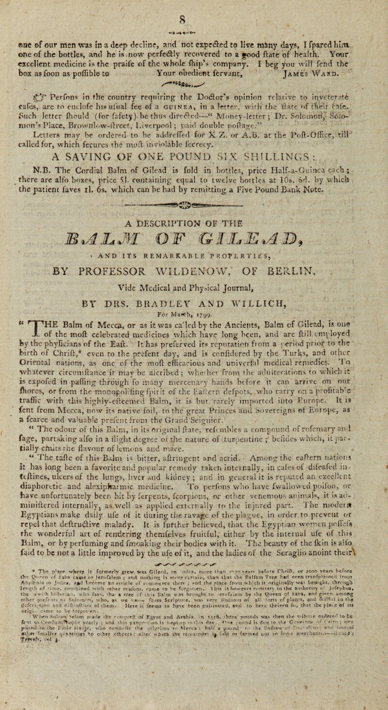 «ne of our men was in a deep decline, and not expected to live many days, I fpared him. one of the bottles, and he is,now perfectly recovered to a good ftate of health. Your excellent medicine is the praife of the whole {hip’s company. I beg you will fend the box asfoon as poffible to Your obedient fervant, James Wajd. f£jP Perfons in the country requiring the Do&or’s opinion relative to inveterate cafes, are to enclofe his ulual fee of a guinea, in a letter, with the date of their Life.' Fuch letter fhould (for fafety) be thus diredfed—“ Money-letter; Dr. Solomon, SOio- mon’s Place, Brownbiw-ftreet, Liverpool; paid double portage.” Letters may be ordered to be addrefied for X.Z. or A.B. at the Port-Office, till called for, which fecures the mo ft inviolable fecrecy. A SAVING OF ONE POUND SIX SHILLINGS : N.B. The Cordial Balm of Gilead is fold in bottles, price Half-a-Guinca each ; there are alfo boxes, price 51. containing equal to twelve bottles at IOs. 6d. by which the patient faves il. 6s. which can be had by remitting a Five Pound Bank Note. A DESCRIPTION OF THE JB*AJLM OF GII„E*AJj), * AND ITS REMARKABLE PROPERTIES, BY PROFESSOR WILDEN'QvVY OF BERLIN, Vide Medical and Physical journal. BY DUS. BRADLEY AND WILLICH, For Mar<-.h, 1799. “ rTPHE Balm of Meccp, or as it was ca’led by the Ancients, Balm of Gilead, is one X of the moft celebrated medicines which have long been, and are rti 11.employed fey the phyfi.cia.ns of the Eaft. It has preferved its reputation from a period prior to the birth of Chrift,* even to the prefent day, and is confidered by the Tur^s, and other Oriental nations, as one of the moft efficacious and univerfa! medical remedies. Tq whatever circumftance it may be aicribed; whether from the adulterations to which it is exported in paffing through fo many mercenary hands before it can arrive on our fhores, or from the monopohrtng fpirit of the Eaftern defpots, who carry on a profitable traffic with this highly-eftcemed Balm, it is but. rarely imported into Europe. It is fent from Mecca, now its native foil, to the great Princes and Sovereigns of Europe, as 3- fcarce and valuable prelent from the Grand Seignior. “ The odour of this Bairn, in its original ftate, reftmbles a compound of rofemary and fage, partaking aifo in a flight degree of the nature of turpentine ; befides which, it par¬ tially efnits the flavour of lemons and mace. “ The tarte of this Balm is bitter, aftrmgent and acrid. Among the eaftern nation? it has long been a favorite and popular remedy taken internally, in cafes of difeafed in- teftines, ulcers of the lungs, liver and kidney; and in general it is reputed an excellent diaphoretic and alexipha; mic medicine. To perfons who have fwallowed poifqn, or have unfortunately been bit by ferpents, fcorpions, or other venemous aninvab, it is ao- miniftered internally^ as well as applied externally to the injured part. The modern Egyptians make daily ule of it during the ravage of the plague, in order to preveirt or repel that deftrudlive malady. It is further believed, that the Egyptian women .pofiefs the wonderful art of rendering themfelves fruitful,' either by the internal ufe of this Balm, or by perfuming and fmoaking their bodies with it. The beauty of the Ikin is alfo faid tq be not a little improved by the ufe of it, and the ladies of the Seraglio anoint their\ * The p^acr wkerp i,t formerly grew 'Was Gilepdj m 'nde?, more than I'^oo rears before Chrift, or 1000 years before the Queen of Faba cauie Jerttfalem ; and nothing is more certain, than that the BaHam Tree had eeen tranfplanted from Abyftinia to Judea, a*l h edome an Aiticle of commerce then ; and the place from,which it originally was brought, through length of tittie, combined with other regions, came to be forgotten, ibis is however contrary to the authority o! jofrphus* the ewifh hiftorian., who fays, tha* a tree of this Balm was brought to crufaiem by the Queen cf .Saba, and given among other prefcnr.& to Solomon, who, as we ''.now from Scripture, was very iludious of all Torts of pi a ri t s, and ikilfol in the <Jcfcriptyon and diftinftion of them► H.cre it feems to have been puli bat ed, and to have thriven fo, that tjre plate of its origi.' cajmc to be fdrgot'en. Whi?n Sulon Selim made the ronquefl <yf Egypt and Arabia, in 1516, 'hr.cej pounds was then the tiibnre otxljftred to fcc fent. to ConftamT^hopl c yearly ; and this proportion is Kepi up to this day. *'ri* found is due to tlie Governor of ‘ atro ; one pound to the Emir Hadjc, who eondu&s the pilgrims to Mecca : half a pound to the Baft) aw* of Daimfcuv ; a no u>ve »a.4 at)}9T fmallcr quantities \o other oHirers : after which ihc remainder 14 fold or farmed cut to foipc merchants.—*—Liucd> vel 4.