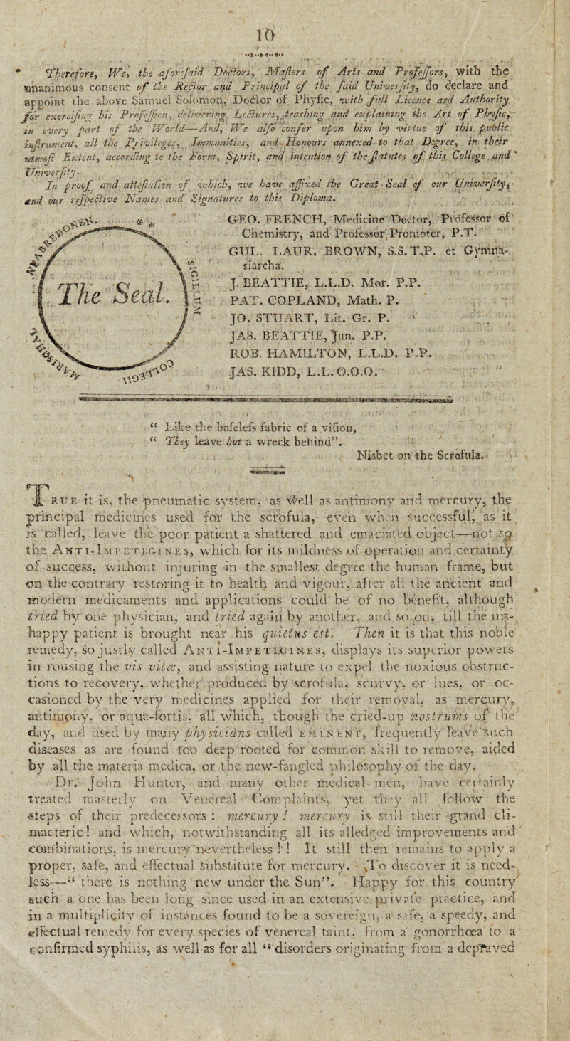 j 10 'therefore, We, the aforfnid Do&ors, Majlers of Arts and Profejjors, with the unanimous consent of the MeSior and Principal of the faid Univerfty, do declare and appoint the above Samuel Solomon, Do&or of Phyfic,. with fall Licence and Authority for excrciftn* his Pmfejpon,. delivering, Ledlures, 'teaching and explaining the Art of Phyfic,- in every part of the World-—And, We alfo confer upon him by virtue of this public iufrument, all the Privileges, Immunities, and Honours annexed to that Degree, in their titmofi Extent, according to the Form, Spirit, and intention of the fatutes of this College and' fjnive-rfity. , •% In proof and aUefaiion of uhicb, roe have affixed the Great • Seal of our Univerfity, and our rfptclive Names and Signatures to this Diploma. GEO. FRENCH, Medicine Doctor, Professor of Chemistry, and Professor Promoter, P.T. GUL. LAUR. BROWN, S.S.T.P. et Gymr.a- r.iaroha. J. BEATTIE, L.L.D. Mor. P.P. PAT. COPLAND, Math. P. JO. STUART, Lit. Gr. P. JAS. BEATTIE, Jam P.P. ROB. HAMILTON, L.L.D. P.P. JAS. KIDD, L.L.O.O.O. “ Like the bafelefs fabric of a vifion, “ They leave but a wreck behind”. Nisbet on the Scrofula. , ocalat®*-*’i&ya * % iL rue it is, the pneumatic system, as Well as antimony and mercury, the principal medicines used for the scrofula, even when successful j as it is called,. leave the poor patient a shattered and emaciated object—not so the Akti-Impetigi nes, which for its mildness of operation and certainty of success, without injuring in the smallest degree the human frame, but on the contrary restoring it to health and vigour, after all the ancient and modern medicaments and applications could be of no benefit, although tried by one physician, and tried again by another, and so ..on, till the un¬ happy patient is brought near his quietus est. Then it is that this nobie remedy, so justly called Anti-Impeti.gires, displays its superior powers in rousing the vis vitce, and assisting nature to expel the noxious obstruc¬ tions to recovery, whether produced by 'scrofula* scurvy, or lues, or oc¬ casioned by the very medicines applied for their removal, as mercury, antimony, or aqua-fortis. all which, though the criecUup nostrums of the day, and used by many physicians called eminent, frequently reave such diseases as are found too deep rooted for common skill to remove, aided by all the materia medica, or the new-fangled philosophy of the day. Dr. John Hunter, and many other medical men, ’nave certainly treated masterly on Venereal Complaints* yet they all follow the steps of their predecessors : mercury ! mercury is. still their grand cli¬ macteric! and which, notwithstanding all its alledged improvements and combination^, is mercuryTrevertheiess ! ! It still then remains to apply a proper, safe, and effectual substitute for mercury. vTo discover it is need¬ less-*-“ there is nothing new under the Sun”. Happy for this country such a one has been long since used in an extensive private practice, and in a multiplicity of instances found to be a sovereign, a safe, a speedy, and effectual remedy for every, species of venereal taint, from a gonorrhoea to a confirmed syphilis, as well as for all 44 disorders originating from a depraved