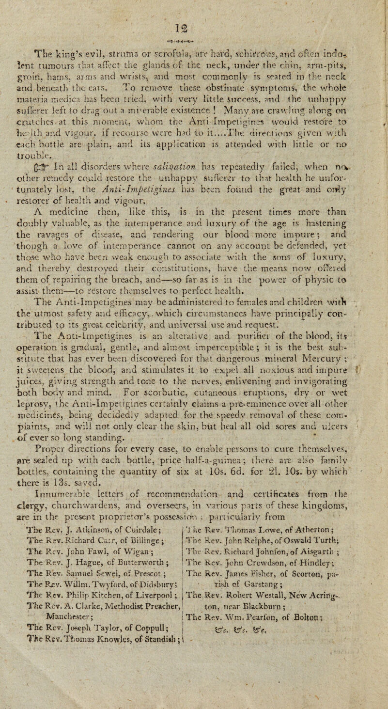 The king’s evil,-struma or scrofula, are hard, schirrous, and often indo¬ lent tumours that affect the glands of the neck, under the chin, arm-pits, groin, hams, arms and wrists, and most commonly is seated in the neck and beneath the ears. To remove these obstinate symptoms, the whole materia medica has been tried, with very little Success, and the unhappy sufferer left to drag out a miserable existence ! Many are crawling along on crutches at this moment, whom the AntiTr&petigines would, restore to health and vigour, if recourse were had to it....The directions given with each bottle are plain, and its application is attended with little or no trouble. In all disorders where salivation has repeatedly failed, when n»v other remedy could restore the unhappy sufferer to that health he unfor¬ tunately lost, the Anti-Impeligines has been found the great and only restorer of health and vigour, A medicine then, like this, is in the present times mote than doubly valuable, as the intemperance and luxury of the age is hastening the ravages of disease, and rendering our blood more impure; and though a love of intemperance cannot on any account be defended, yet those who have been weak enough to associate with the sons of luxury, and thereby destroyed their constitutions, have the means now offered them of repairing the breach, and—so far as is in the power of physic to assist- them—to restore themselves to perfect health. The Anti-Iinpctigines may be administered to females and children with the utmost safety and efficacy,. which circumstances have principally con¬ tributed to its great celebrity, and universal use and request. The Anti-Irnpetigines is an alterative and purifier of the blood, its operation is gradual, gentle, and almost imperceptible; it is the best sub¬ stitute that has ever been discovered for that dangerous mineral Mercury it sweetens the blood, and stimulates it to expel all noxious and impure juices, giving strength and tone to the nerves, enlivening and invigorating both body and mind. For scorbutic, cutaneous eruptions, dry or wet leprosy, the Anti-Impetigines certainly claims a pre-eminence over all other medicines, being decidedly adapted for the speedy removal of these com¬ plaints, and will not only clear the skin, but heal all old sores and ulcers of ever so long standing. Proper directions for every case, to enable persons to cure themselves, are sealed up with each bottle, price half-a-guinea; there are also Family bottles, containing the quantity of six at 10s. 6d. for 21. 10s. by which there is 13s. saved. Innumerable letters of recommendation and certificates from the clergy, churchwardens, and overseers, in various parts of these kingdoms, are in the present proprietor’s possession ; particularly from The Rev. J. Atkinson, of Cuirdale; The Rev. Richard Ca;r, of Billinge ; The Rev. John Fawl, of Wigan ; The Rev. J. Hague, of Butterworth ; The Rev, Samuel Sewel, of Prescot ; The Pxv. Wiilm. Twyford, of Didsbury; The Rev. Philip Kitchen, of Liverpool; The Rev. A. Clarke, Methodist Preacher, Manchester; The Rev. Joseph Taylor, of Coppull; The Rev. Thomas Knowles, of Standish; The. Rev. Thomas I.owe, of Atherton; The Rev. [ohn Relphe, of Oswald Turth; The Rev. Pochard Johnfon, of Aisgarth ; The Rev. John Crewdson, of Hindley ; The Rev. James Fisher, of Scorton, pa¬ lish of Garstan g ; The Rev. Robert Westall, New Acring-... ton, near Blackburn; The Rev. Wm. Pearfon, of Bolton; &c. tsfe, We,
