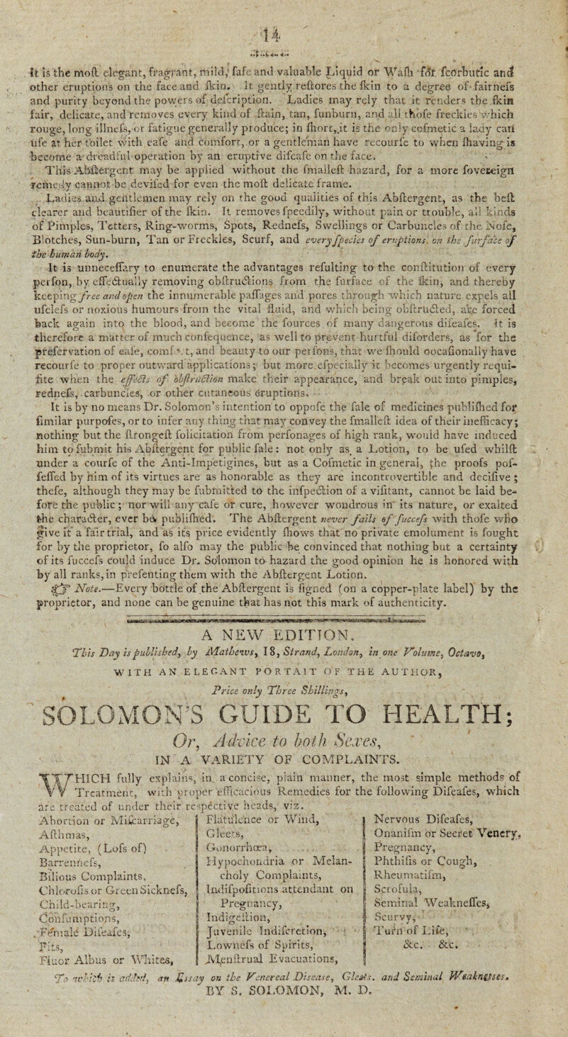 It is the mod elegant, fragrant, mild,’ fafe arid valuable Liquid or Wafh fdr. fcOrbutic and other eruptions on the face and Ikin, it gently .reft ores the fkin to a degree of fair nets and purity beyond the powers of description. Ladies may rely that it renders the fkin fair, delicate, and removes every kind of ftuin, tan, funburn, and all thofe frecklesWhich rouge, long illnefsybr fatigue generally produce; in Short,jt is the only cofmetic a lady can ufe at her toilet with eafe and comfort,.or a gentleman have recourfe to when {having is become a1 dreadful operation by an eruptive difeafe on the face. This A.bdergent may he applied without the fmalleft hazard, for a more foveseigrt remedy cannot be deviled for even the moll delicate frame. Ladies and gentlemen may rely on the good qualities of this Abftergent, as the hell clearer and beautifier of the ikin. It removes fpeedily, without pain or trouble, all kinds of Pimples, Tetters, Ring-worms, Spots, Rednefs, Swellings or Carbuncles of the Nofe, Blotches, Sun-burn, Tan or Freckles, Scurf, and every[pedes of eruptions, on the furj'ace of the human body. It is unnecefiary to enumerate the advantages refulting to the donftitution of every perfon, by effedtually removing obftrmftions from the furface of the fkin, and thereby keepi x\gfree and open the innumerable paffag.es and pores through which nature expels all ufclefs or noxious humours from the vital fLuid, and which being obftr tufted,. are forced back again into the blood, and become the fources of many dangerous difeafes. It is therefore a matter of much confequence, as well to prevent hurtful diforders, as for the prefervation of eafe, comf vt, and beauty to our perfons, that we fhould oocafionally have recourfe to proper outward applications; but more, especially it becomes urgently requi¬ site when the effeSls of objlruction make their appearance, and break out into pimples, rednefs, carbuncles, or other cutaneous eruptions. It is by no means Dr. Solomon’s intention to oppofe the fale of medicines puhlifhed for fmiilar purpofes, or to infer any thing that may convey the fmalleft idea of their inefficacy; nothing but the ftrongeft folicitation from perfonages of high rank, would have induced him to fubmit his Abuergent for public fale: not only as, a Lotion, to be ufed wbilffc under a courfe of the Anti-Impetigines, but as a Cofmetic in general, jhe proofs pof- feffed by him of its virtues are as honorable as they are incontrovertible and decifive ; thefe, although they may be fubmit'ted to the infpeclion of a vifitant, cannot be laid be¬ fore the public ; nor will any cafe or cure, however wondrous in its nature, or exalted the character, ever be. puhlifhed. The Abftergent never fails effuccefs with thofe who give it a fair trial, and as its price evidently {hows that no private emolument is fought for by the proprietor, fo alfo may the public be convinced that nothing but a certainty of its fuccefs could induce Dr. Solomon to hazard the good opinion he is honored with by all ranks, in prefen ting them with the Abftergent Lotion. Note.—Every bottle of the Abftergent is figned (on a copper-plate label) by the proprietor, and none can be genuine that has not this mark of authenticity. A NEW EDITION. 'This Day is published, by Mathews, 18, Strand, London, in one Volume, Octavo, WITH AN ELEGANT PORTA1T OF THE AUTHOR, Price only Three Shillings, SOLOMON’S GUIDE TO HEALTH; Or, A dp ice to both Sexes, IN A VARIETY OF COMPLAINTS. explains, in a concise, plain manner, the moat simple methods of with proper efficacious Remedies for the following Difeafes, which treated of under their respective heads, viz. Flatulence or Wind. WHICH fully Treatment, are Abortion or Miscarriage, Afthmas, Appetite, (Lofs of) Barrenriefs, Bilious Complaints, Chlorofts or Green Sicknefs, Child-bearing, Cohfumptiojrs, . FCmale Difeafes, nUc Fluor Albas or Whites, Gleets, Gonorrhoea; Hypochondria or Melan¬ choly Complaints, Iiidifpofitions attendant on Pregnancy, Indigeition, Juvenile Indifcrerlon, Lownefs of Spirits, JVJenftrual Evacuations, I Nervous Difeafes, Onanifm or Secret Vencry, Pregnancy, | Phthifis or Cough, I Rheumatifm, | Scrofula, l Seminal Weaknefles, 1 Scurvy, I Turn of Life, # &c. &c. To nchkh is added, an Xssay on the Venereal Disease, Glcsts. and Seminal Wtahntdte$»  BY S, SOLOMON, M. D.