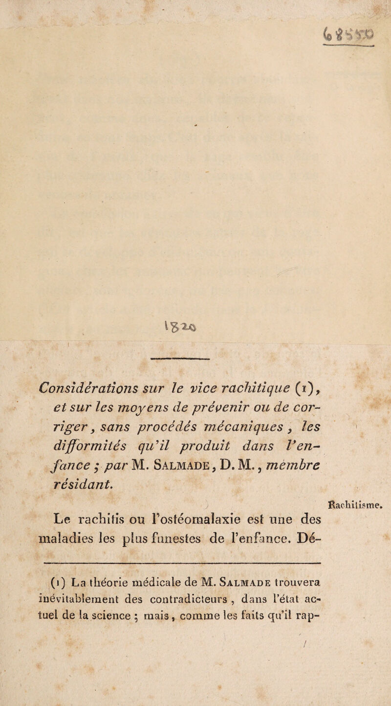 I t'gajfc Considérations sur Je vice rachitique (ï), et sur les moyens de prévenir ou de cor¬ riger , sans procédés mécaniques , les 1 difformités qu'il produit dans l'en¬ fance ppar M. Salmade, D. M. ? membre résidant. Baeliilisme. Le rachitîs ou Fostéomalaxie est une des maladies les plus funestes de l’enfance. Dé- (1) La théorie médicale de M. Salmade trouvera inévitablement des contradicteurs , dans l’état ac¬ tuel de la science ; mais, comme les faits qu’il rap-