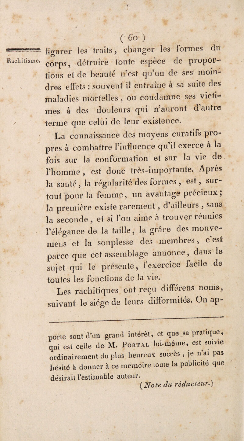 y ( 6o ) figurer les traits, changer les formes du corps, détruire toute espèce de propor¬ tions et de beauté n’est qu’un de ses moin¬ dres effets : souvent il entraîne à sa suite des maladies mortelles , ou condamne ses victi¬ mes à des douleurs qui n’auront d’autre terme que celui de leur existence. La connaissance des moyens curatifs pro¬ pres à combattre l’influence qu il exerce à la ibis sur la conformation et sur la vie de l’homme , est donc très-importante. Après la santé, la régularité des formes, est, sur¬ tout pour la femme, un avantage précieux; la première existe rarement, d’ailleurs , sans la seconde , et si l’on aime à trouver réunies l’élégance de la taille, la grâce des monve- mens et la souplesse des membres, c est parce que cet assemblage annonce, dan» le sujet qui le présente, l’exercice facile de toutes les fonctions de la vie. Les rachitiques ont reçu différons noms, suivant le siège de leurs difformités. On ap¬ porte sont ct’nn grand intérêt, et que sa pratique, qui est celle de M. Portai, lui-même, est suivie ordinairement du plus heureux succès, je n’ai pas hésité à donner à ce mémoire touie la publicité que désirait l’estimable auteur. (No te du rédacteur.}