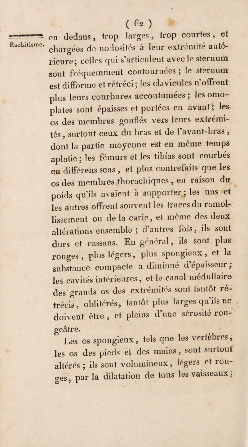 flBTW Rachitisrae. ( ) en dedans, frop larges, trop courtes, et chargées de nodosités à leur extrémité anté¬ rieure; celles qui s’articulent avec le sternum sont fréquemment contournées ; le sternum est difforme et rétréci ; les clavicules n’offrent plus leurs courbures accoutumées ; les omo¬ plates sont épaisses et portées en avant; les os des membres gonfles vers leurs extrémi¬ tés, surtout ceux du bras et de l’avant-bras, dont la partie moyenne est en même temps aplatie; les fémurs et les tibias sont courbés en différens sens , et plus contrefaits que les os des membres thorachiques , en raison du poids qu’ils avaient à supporter ; les uns et les autres offrent souvent les traces du ramol¬ lissement ou de la carie, et même des deux altérations ensemble ; d autres fois, ils sont durs et cassans. En général, ils sont plus rouges, plus légers, plus spongieux, et la substance compacte a diminue d épaisseur; les cavités intérieures, et le canal médullaire des grands os des extrémités sont tantôt ré¬ trécis, oblitérés, tantôt plus larges qu’ils ne doivent être , et pleins d’une sérosité rou¬ geâtre. Les os spongieux, tels que les vertèbres, les os des pieds et des mains, sont surtout altérés ; ils sont volumineux, légers et rou¬ ges , par la dilatation de tous les vaisseaux,