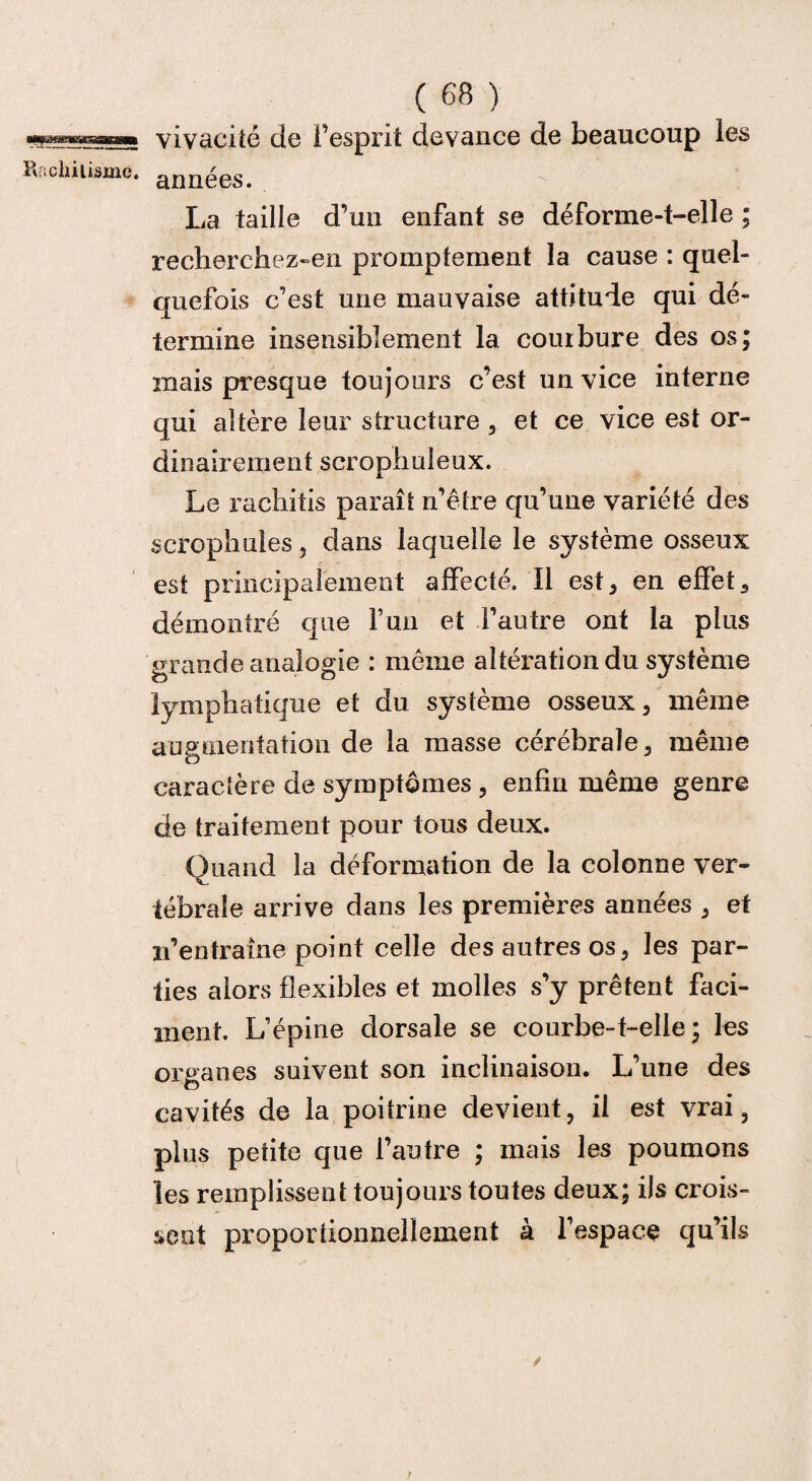 atijmmessssaissm Rachitisme. ( 68 ) vivacité de l’esprit devance de beaucoup années. La taille d’un enfant se déforme-t-elle ; recherchez-en promptement la cause : quel¬ quefois c’est une mauvaise attitude qui dé¬ termine insensiblement la courbure des os; mais presque toujours c’est un vice interne qui altère leur structure, et ce vice est or¬ dinairement scrophuleux. Le rachitis paraît n’être qu’une variété des scropliules, dans laquelle le système osseux est principalement affecté. Il est, en effet, démontré que l’un et l’autre ont la plus grande analogie : même altérationdu système lymphatique et du système osseux, même augmentation de la masse cérébrale, même caractère de symptômes, enfin même genre de traitement pour tous deux. Quand la déformation de la colonne ver¬ tébrale arrive dans les premières années , et n’entraîne point celle des autres os, les par¬ ties alors flexibles et molles s’y prêtent faci- ment. L’épine dorsale se courbe-t-elle ; les organes suivent son inclinaison. L’une des cavités de la poitrine devient, il est vrai, plus petite que l’autre ; mais les poumons les remplissent toujours toutes deux; ils crois¬ sent proportionnellement à l’espace qu’ils / r