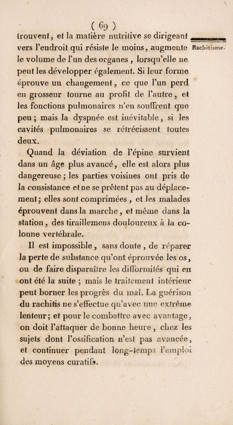 trouvent, et la matière nutritive se dirigeant_ri vers l’endroit qui résiste le moins, augmente Rachitisme, le volume de l’un des organes , lorsqu’elle ne peut les développer également. Si leur forme éprouve un changement, ce que l’un perd en grosseur tourne au profit de l’autre, et les fonctions pulmonaires n’en souffrent que peu ; mais la dyspnée est inévitable, si les cavités pulmonaires se rétrécissent toutes deux. Quand la déviation de l’épine survient dans un âge plus avancé, elle est alors plus dangereuse ; les parties voisines ont pris de la consistance et ne se prêtent pas au déplace¬ ment; elles sont comprimées , et les malades éprouvent dans la marche , et même dans la station, des tiraillemens douloureux à la co¬ lonne vertébrale. Il est impossible, sans doute , de réparer la perte de substance qu’ont éprouvée les os, ou de faire disparaître les difformités qui en ont été la suite ; mais le traitement intérieur peut borner les progrès du mal. La guérison du rachitis ne s’effectue qu’avec une extrême lenteur; et pour le combattre avec avantage, on doit l’attaquer de bonne heure, chez les sujets dont l’ossification n’est pas avancée, et continuer pendant long-temps l’emploi des moyens curatifo.