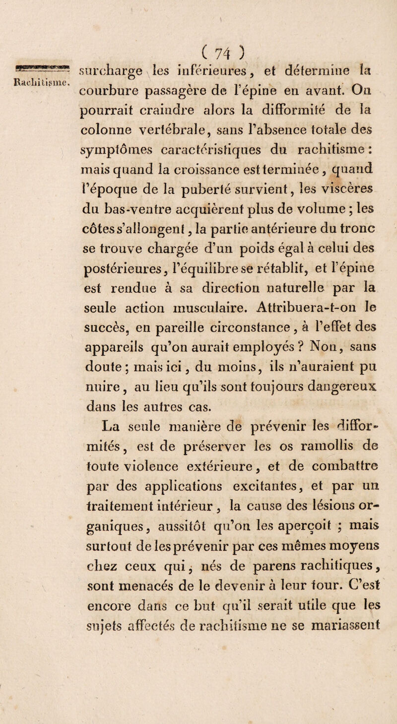 surcharge les inférieures , et détermine la Rachitisme. , , , ,, , . . courbure passagère de 1 epine en avant. Un pourrait craindre alors la difformité de la colonne vertébrale, sans l'absence totale des symptômes caractéristiques du rachitisme : mais quand la croissance est terminée, quand l’époque de la puberté survient, les viscères du bas-ventre acquièrent plus de volume ; les côtes s’allongent, la partie antérieure du tronc se trouve chargée d’un poids égal à celui des postérieures, l’équilibre se rétablit, et l’épine est rendue à sa direction naturelle par la seule action musculaire. Attribuera-t-on le succès, en pareille circonstance, à l’effet des appareils qu’on aurait employés ? Non, sans doute; mais ici, du moins, ils n’auraient pu nuire , au lieu qu’ils sont toujours dangereux dans les autres cas. La seule manière de prévenir les diffor¬ mités , est de préserver les os ramollis de toute violence extérieure, et de combattre par des applications excitantes, et par un traitement intérieur , la cause des lésions or¬ ganiques, aussitôt qu’on les aperçoit ; mais surtout de les prévenir par ces mêmes moyens chez ceux qui, nés de parens rachitiques, sont menacés de le devenir à leur four. C’est encore dans ce but qu’il serait utile que les sujets affectés de rachitisme ne se mariassent