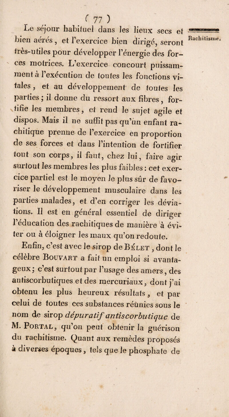 Le séjour habituel dans les lieux secs et bien aérés , et l’exercice bien dirigé, seront très-utiles pour développer l’énergie des for¬ ces motrices. L’exercice concourt puissam¬ ment a 1 execution de toutes les fonctions vi¬ parties ; il donne du ressort aux fibres , for¬ tifie les membres, et rend le sujet agile et dispos. Mais il ne suffit pas qu’un enfant ra¬ chitique prenne de l’exercice en proportion de ses forces et dans l’intention de fortifier mut son corps, il faut, chez lui, faire agir surtout les membres les plus faibles : cet exer¬ cice partiel est le moyen le plus sûr de favo¬ riser le développement musculaire dans les parties malades, et d’en corriger les dévia¬ tions. Il est en général essentiel de diriger l’éducation des rachitiques de manière à évi¬ ter ou à éloigner les maux qu’on redoute. Enfin, c’est avec le sirop de Belet , dont le célèbre Bouvart a fait un emploi si avanta¬ geux; c’est surtoutpar l’usage des amers, des antiscorbutiques et des mercuriaux, dont j’ai obtenu les plus heureux résultats , et par celui de toutes ces substances réunies sous le nom de sirop dépuratif antiscorbutique de M. Portal, qu on peut obtenir la guérison du rachitisme. Quant aux remèdes proposés à diverses époques, tels que le phosphate de