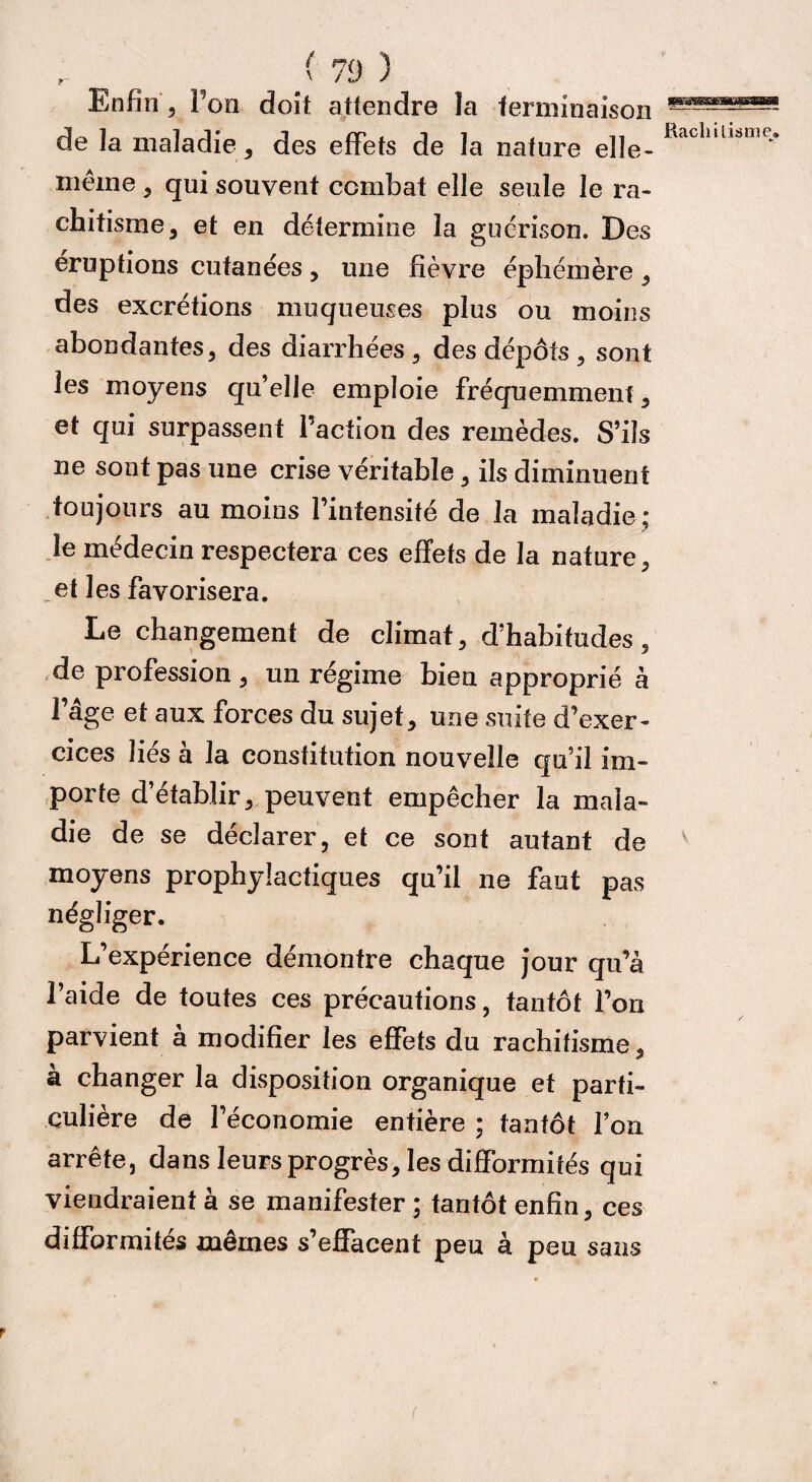 Enfin, Ton doit attendre la terminaison de la maladie, des effets de la nature elle- RacIlill,,mt> même , qui souvent combat elle seule le ra¬ chitisme, et en détermine la guérison. Des éruptions cutanées, une fièvre éphémère , des excrétions muqueuses plus ou moins abondantes, des diarrhées, des dépôts , sont les moyens qu’elle emploie fréquemment, et qui surpassent l’action des remèdes. S’ils ne sont pas une crise véritable, ils diminuent toujours au moins l’intensité de la maladie; le médecin respectera ces effets de la nature, et les favorisera. Le changement de climat, d’habitudes, de profession, un régime bien approprié à l’âge et aux forces du sujet, une suite d’exer¬ cices liés à la constitution nouvelle qu’il im¬ porte d’établir, peuvent empêcher la mala¬ die de se déclarer, et ce sont autant de moyens prophylactiques qu’il ne faut pas négliger. L’expérience démontre chaque jour qu’à l’aide de toutes ces précautions, tantôt l’on parvient à modifier les effets du rachitisme, à changer la disposition organique et parti¬ culière de l’économie entière ; tantôt l’on arrête, dans Icufs progrès, les difformités qui viendraient à se manifester ; tantôt enfin, ces difformités mêmes s’effacent peu à peu sans r