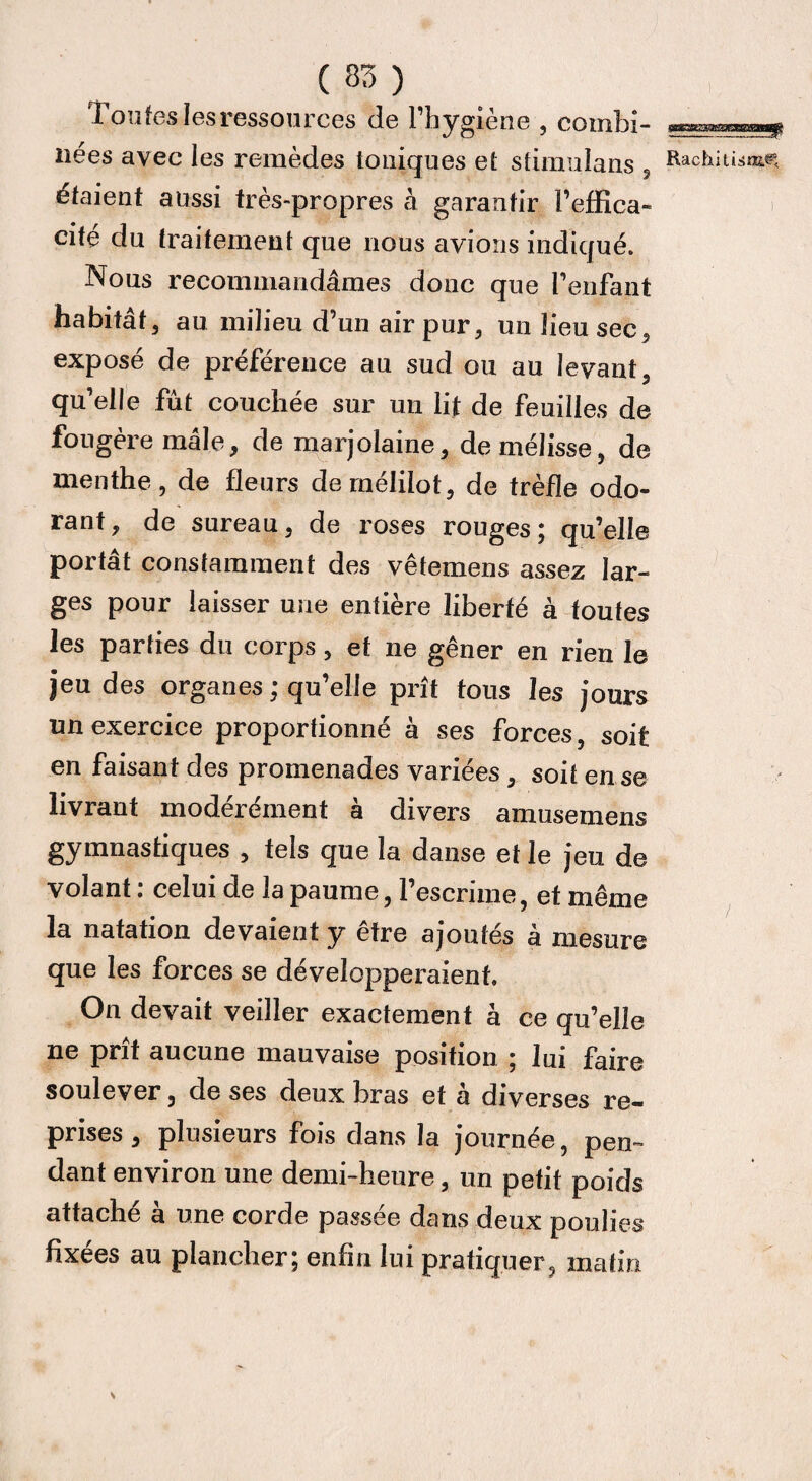 C 85 ) Toutes les ressources de l’hygiène , combi- liées avec les remèdes toniques et sfimulans , RachitiamM étaient aussi très-propres à garantir l’effica¬ cité du traitement que nous avions indiqué. Nous recommandâmes donc que l’enfant habitât, au milieu d’un air pur, un lieu sec, exposé de préférence au sud ou au levant, qu’elle fût couchée sur un lit de feuilles de fougère mâle, de marjolaine, de mélisse, de menthe, de fleurs demélilot, de trèfle odo¬ rant, de sureau, de roses rouges; qu’elle portât constamment des vêtemens assez lar¬ ges pour laisser une entière liberté à toutes les parties du corps, et ne gêner en rien le jeu des organes ; qu’elle prît tous les jours un exercice proportionné à ses forces, soit en faisant des promenades variées, soit en se livrant modérément à divers amusemens gymnastiques , tels que la danse et le jeu de volant : celui de la paume, l’escrime, et même la natation devaient y être ajoutés à mesure que les forces se développeraient. On devait veiller exactement à ce qu’elle ne prît aucune mauvaise position ; lui faire soulever, de ses deux bras et a diverses re** prises, plusieurs fois dans la journée, pen¬ dant environ une demi-heure, un petit poids attaché à une corde passée dans deux poulies fixées au plancher; enfui lui pratiquer, matin