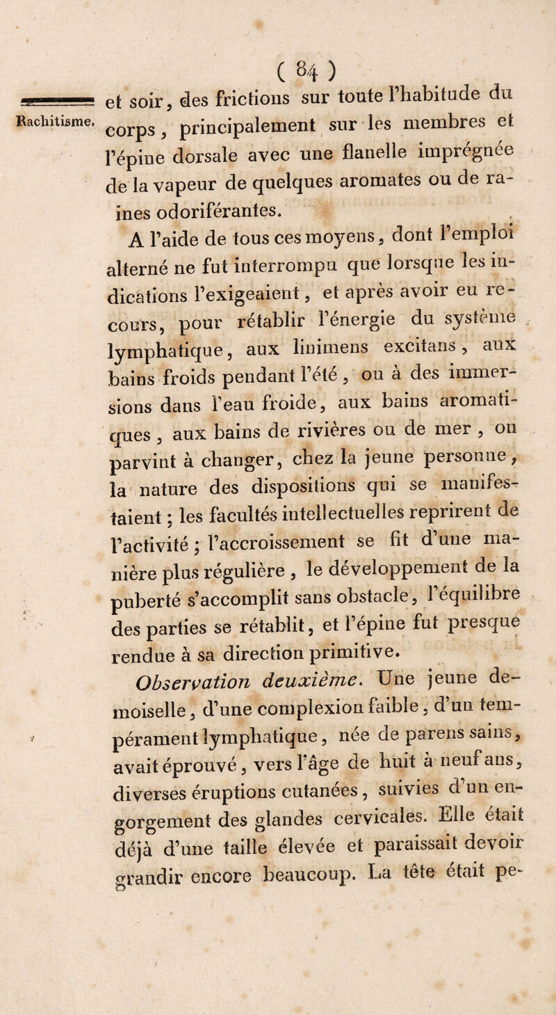 V C 84 ) et soir, des frictions sur toute l’habitude du corps, principalement sur les membres et Fépine dorsale avec une flanelle imprégnée de la vapeur de quelques aromates ou de ra¬ ines odoriférantes. A l’aide de tous ces moyens, dont l’emploi alterné ne fut interrompu que lorsque les in- dications l’exigeaient, et après avoir eu re¬ cours, pour rétablir 1 energie du système lymphatique, aux linnnens excitans, aux bains froids pendant l’été, ou à des immer¬ sions dans i eau froide, aux bains aromati” ques , aux bains de rivières ou de mer , on parvint à changer, chez la jeune personne, la nature des dispositions qui se manifes¬ taient ; les facultés intellectuelles reprirent de l’activité ; l’accroissement se fit d’une ma¬ nière plus régulière , le développement de la puberté s’accomplit sans obstacle, 1 équilibré des parties se rétablit, et l’épine fut presque rendue à sa direction primitive. Observation deuxième. Une jeune de¬ moiselle , d’une complexion faible, d’un tem¬ pérament lymphatique, née de pareils sains, avait éprouvé, vers 1 âge de huit à neuf ans, diverses éruptions cutanées , suivies d un en¬ gorgement des glandes cervicales. Lille était déjà d’une taille élevée et paraissait devoir grandir encore beaucoup. L<a tete était pe-