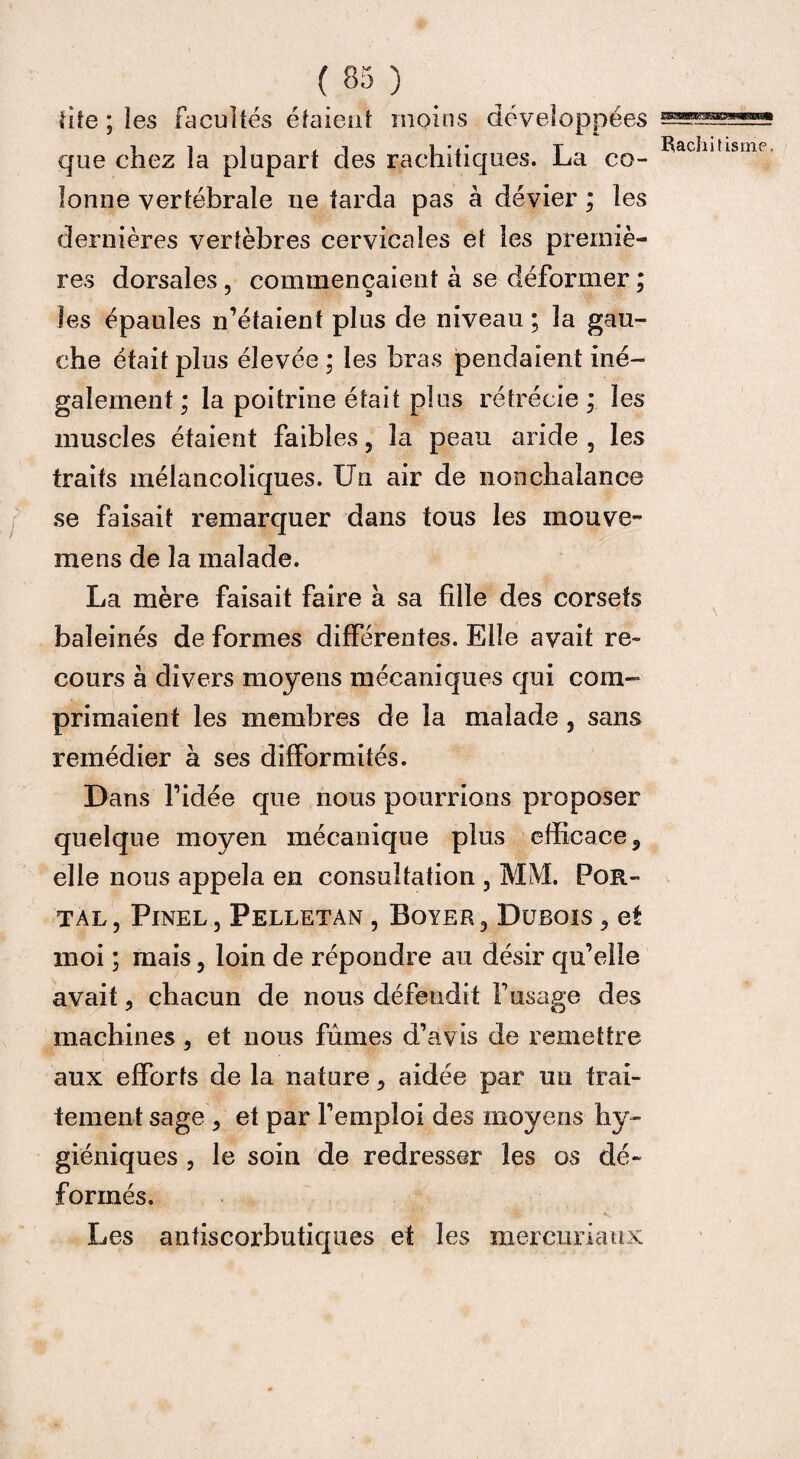 fife ; les facultés étaient moins développées que chez la plupart des rachitiques. La co¬ lonne vertébrale ne tarda pas à dévier ; les dernières vertèbres cervicales et les premiè¬ res dorsales, commençaient à se déformer ; les épaules n’étaient plus de niveau ; la gau¬ che était plus élevée ; les bras pendaient iné¬ galement ; la poitrine était plus rétrécie ; les muscles étaient faibles, la peau aride , les traits mélancoliques. Un air de nonchalance se faisait remarquer dans tous les mou ve¬ ine ns de la malade. La mère faisait faire à sa fille des corsets baleinés de formes différentes. Elle avait re¬ cours à divers moyens mécaniques qui com¬ primaient les membres de la malade , sans remédier à ses difformités. Dans l’idée que nous pourrions proposer quelque moyen mécanique plus efficace, elle nous appela en consultation , MM. Por- tal , Pinel , Pelletan , Boyer , Dubois , et moi ; mais, loin de répondre au désir qu’elle avait, chacun de nous défendit F usage des machines, et nous fûmes d’avis de remettre aux efforts de la nature, aidée par un trai¬ tement sage , et par l’emploi des moyens hy¬ giéniques , le soin de redresser les os dé¬ formés. Les antiscorbutiques et les merenriaux