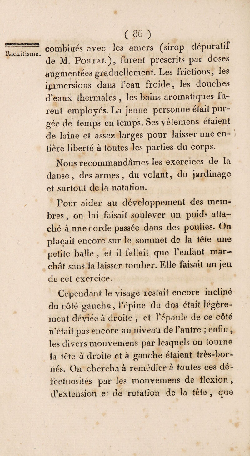 fftPWggaBg Rachitisme. ✓ ( 86 ) combinés avec les amers (sirop dépuratif de M. Portai,), furent prescrits par doses augmentées graduellement. Les frictions, les immersions dans l’eau froide, les douches d’eaux thermales , les bains aromatiques fu¬ rent employés. La jeune personne était pur¬ gée de temps en temps. Ses vêtemens étaient de laine et assez larges pour laisser une en¬ tière liberté à toutes les parties du corps. Nous recommandâmes les exercices de la danse, des armes, du volant, du jardinage et surtout de la natation. Pour aider au développement des mem¬ bres , on lui Faisait soulever un poids atta¬ ché à une corde passée dans des poulies. On plaçait encore sur le sommet de la tête une petite balle , et il fallait que l’enfant mar¬ chât sans la laisser tomber. Elle faisait un jeu de cet exercice. Cependant le visage restait encore incliné du côté gauche, l’épine du dos était légère¬ ment déviée à droite , et l’épaule de ce côte n’était pas encore au niveau de l’autre : enfin , les divers mouvemens par lesquels on tourne la tête à droite et à gauche étaient très-bor¬ nés. On chercha à remédier à toutes ces dé¬ fectuosités par les mouvemens de flexion , d’extension et de rotation de la tête , que