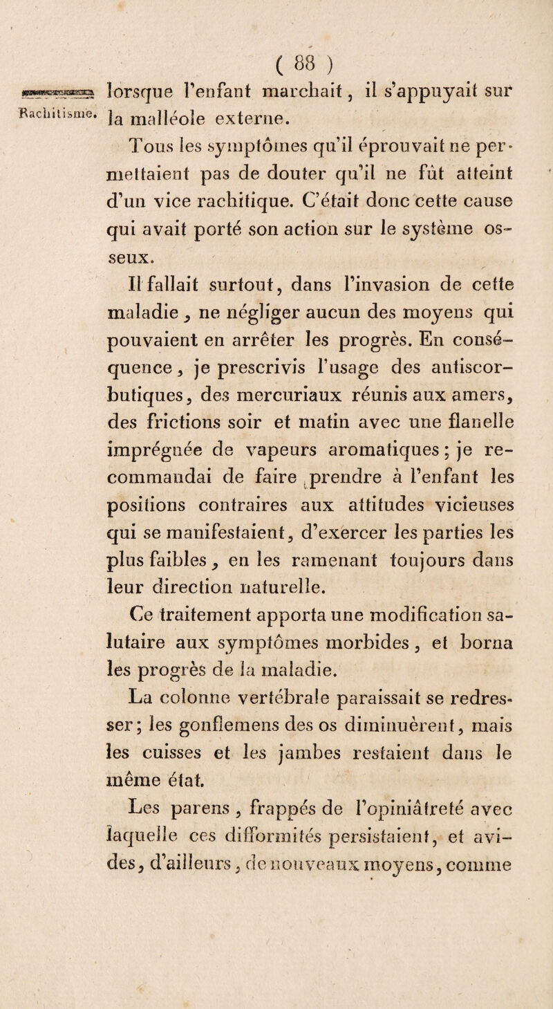 j^Wee®CKSES5C3. Rachitisme. ( 88 ) lorsque l’enfant marchait , il s’appuyait sur la malléole externe. Tous les symptômes qu’il éprouvait ne per¬ mettaient pas de douter qu’il ne fût atteint d’un vice rachitique. C’était donc cette cause qui avait porté son action sur le système os¬ seux. y Il fallait surtout, dans l’invasion de cette maladie , ne négliger aucun des moyens qui pouvaient en arrêter les progrès. En consé¬ quence, je prescrivis l’usage des antiscor¬ butiques, des mercuriaux réunis aux amers, des frictions soir et matin avec une flanelle imprégnée de vapeurs aromatiques ; je re¬ commandai de faire prendre à l’enfant les positions contraires aux attitudes vicieuses qui se manifestaient, d’exercer les parties les plus faibles , en les ramenant toujours dans leur direction naturelle. Ce traitement apporta une modification sa¬ lutaire aux symptômes morbides , et borna les progrès de la maladie. La colonne vertébrale paraissait se redres¬ ser; les gonflemens des os diminuèrent, mais les cuisses et les jambes restaient dans le même état. Les parens , frappés de l’opiniâtreté avec laquelle ces difformités persistaient, et avi¬ des, d’ailleurs, de nouveaux moyens, comme