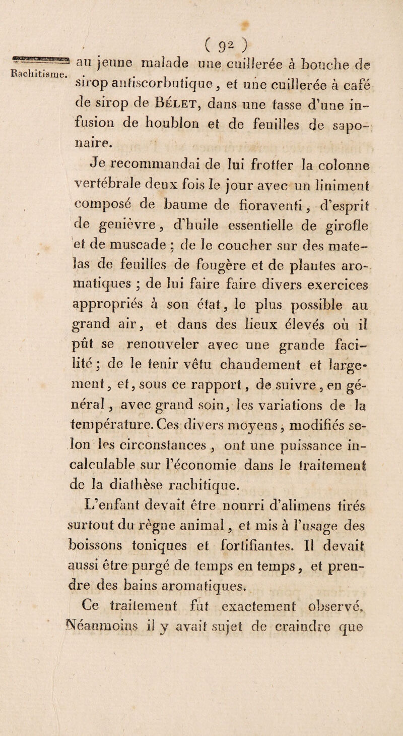 au jeune malade une cuillerée à bouche de sirop antiscorbutique , et une cuillerée à café de sirop de Belet, dans une tasse d’une in¬ fusion de houblon et de feuilles de sapo¬ naire. Je recommandai de lui frotter la colonne vertébrale deux fois le jour avec un limaient composé de baume de fioravenfi , d'esprit de genièvre , d’huile essentielle de girofle et de muscade ; de le coucher sur des mate¬ las de feuilles de fougère et de plantes aro¬ matiques ; de lui faire faire divers exercices appropriés à son état, le plus possible au grand air, et dans des lieux élevés où il pût se renouveler avec une grande faci¬ lité ; de le tenir vêtu chaudement et large¬ ment, et, sous ce rapport, de suivre , en gé¬ néral , avec grand soin, les variations de la température.Ces divers moyens, modifiés se¬ lon les circonstances , ont une puissance in¬ calculable sur l’économie dans le traitement de la diathèse rachitique. L’enfant devait être nourri d’alimens tirés surtout du règne animal, et mis à l’usage des boissons toniques et fortifiantes. Il devait aussi être purgé de temps en temps, et pren¬ dre des bains aromatiques. Ce traitement fut exactement observé. Néanmoins il y avait sujet de craindre que