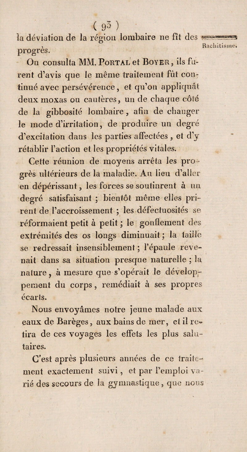 îa déviation de la région lombaire ne fît des hsüësb , Rachitisme* progrès. On consulta MM. Portal et Boyer, ils fu¬ rent d’avis que le même traitement fût con¬ tinué avec persévérance, et qu’on appliquât deux moxas ou cautères, un de chaque côté de la gibbosité lombaire, afin de changer le mode d’irritation, de produire un degré d’excitation dans les parties affectées, et d’y rétablir l’action et les propriétés vitales. Cette réunion de moyens arrêta les pro¬ grès ultérieurs de la maladie. Au lieu d’aller en dépérissant, les forces se soutinrent à un degré satisfaisant ; bientôt même elles pri¬ rent de l’accroissement ; les défectuosités se réformaient petit à petit \ le gonflement des extrémités des os longs diminuait ; la taille se redressait insensiblement ; l’épaule reve¬ nait dans sa situation presque naturelle ; la nature, à mesure que s’opérait le dévelop¬ pement du corps, remédiait à ses propres écarts. Nous envoyâmes notre jeune malade aux eaux de Barèges, aux bains de mer, et il re¬ tira de ces voyages les effets les plus salu¬ taires. C'est après plusieurs années de ce traite¬ ment exactement suivi, et par remploi va¬ rié des secours de la gymnastique, que nous