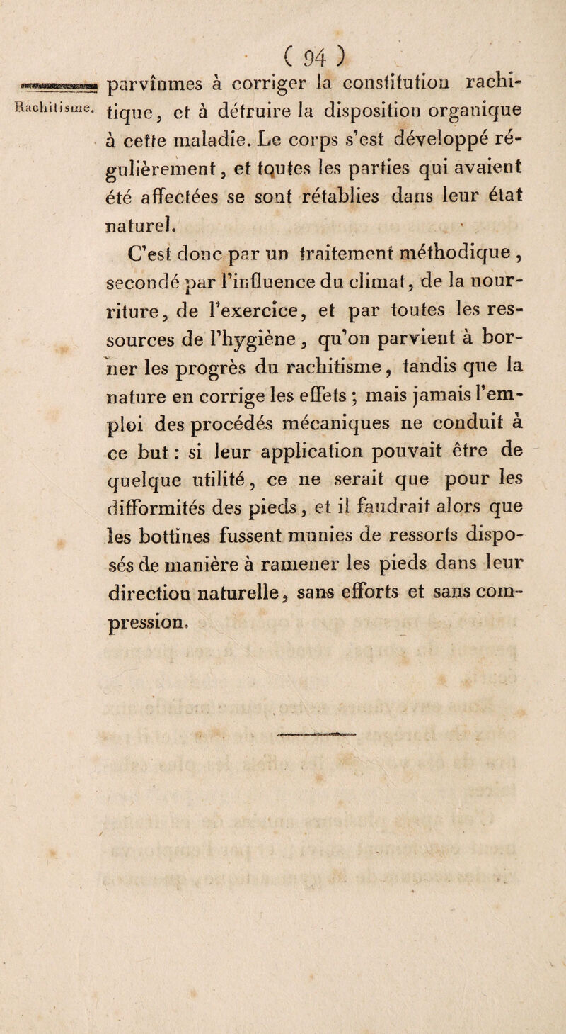 parvînmes à corriger la consfifution rachi- tique, et à détruire la disposition organique à cette maladie. Le corps s’est développé ré¬ gulièrement, et tqutes les parties qui avaient été affectées se sont rétablies dans leur état naturel. C’est donc par un traitement méthodique , secondé par l’influence du climat, de la nour¬ riture, de l’exercice, et par toutes les res¬ sources de l’hygiène , qu’on parvient à bor¬ ner les progrès du rachitisme, tandis que la nature en corrige les effets ; mais jamais l’em¬ ploi des procédés mécaniques ne conduit à ce but : si leur application pouvait être de quelque utilité, ce ne serait que pour les difformités des pieds, et il faudrait alors que les bottines fussent munies de ressorts dispo¬ sés de manière à ramener les pieds dans leur direction naturelle, sans efforts et sans com¬ pression.