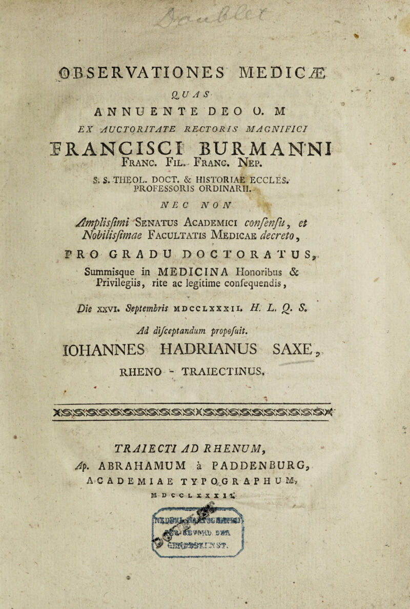 OBSERVATIONES MEDICiE QUAS ANNUENTE DEO O. M EX AUCTORITATE RECTORIS MAGNIFICI 1RANCXSCX BURMANNI Franc. Fil, Franc. Nep. 5> S.THEOL. DOCT. & HISTORIAE ECCLES. PROFESSORIS ORDINARII. NEC NON Amplis fimi Senatus Academici confenfu, et Nobilisfimae Facultatis Medicae decreto, F R O GRADU DO C TORA'TUS,. Summisque in MEDICINA Honoribus & Privilegiis, rite ac legitime confequendis, • x Die xxvi. Septembris mdcclxxxii. H. L, Q. S. - * ' ^ Ad aifceptandum propefuit. IOHANNES HADRIANUS SAXE, RHENO - TRAXECTINUS. 9 * M f TRAIECTI AD RHENUM, Ap. ABRAHAMUM a PADDENBURGP ACADEMIAE TYP Q.G R A P H U M, MDCCLXXXlli O
