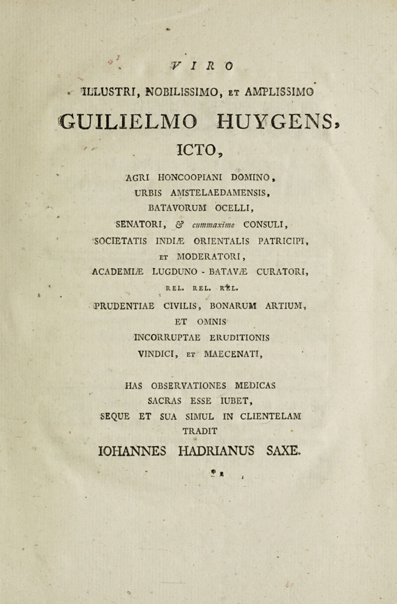 . 2 v V IRQ - ILLUSTRI, NOBILISSIMO, et AMPLISSIMO* GUILIELMO HUYGENS» ICTO, AGRI HONCOOPIANI DOMINO, URBIS AMSTELAEDAMENSIS, BATAVORUM OCELLI, SENATORI, & cum maxime CONSULI, SOCIETATIS INDIiE ORIENTALIS PATRICIPI, et MODERATORI, ACADEMIA LUGDUNO - BATAViE CURATORI, REL. REL. RfeL. , K PRUDENTIAE CIVILIS, BONARUM ARTIUM, ET OMNIS INCORRUPTAE ERUDITIONIS VINDICI, et MAECENATI, HAS OBSERVATIONES MEDICAS SACRAS ESSE IUBET, SEQUE ET SUA SIMUL IN CLIENTELAM , TRADIT IQHANNES HADRIANUS SAXE. • * t
