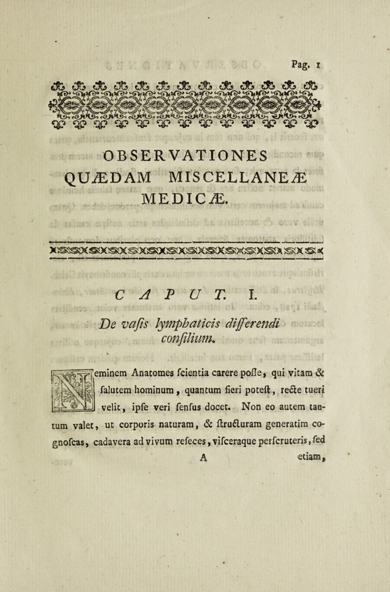 OBSERVATIONES QUASDAM MISCELLANEAS MEDICAE. X®!XS!XS!X®ai(S!X®! XS!» S!X ® K CAPUT. I. _ i .* * ' . / . '. 'i,  . ■ ^ . ■ -- V i De vafis lymphaticis differendi confilium, % ' * .. .. # minem Anatomes fcientia carere polle, qui vitam & falutem hominum, quantum fieri poteft, recte tueri velit, ipfe veri fenfiis docet. Non eo autem tan¬ tum valet, ut corporis naturam, & flru&uram generatira co- gnofcas, cadavera ad vivum refeces, vifceraque perfcruteris, fed A etiam.