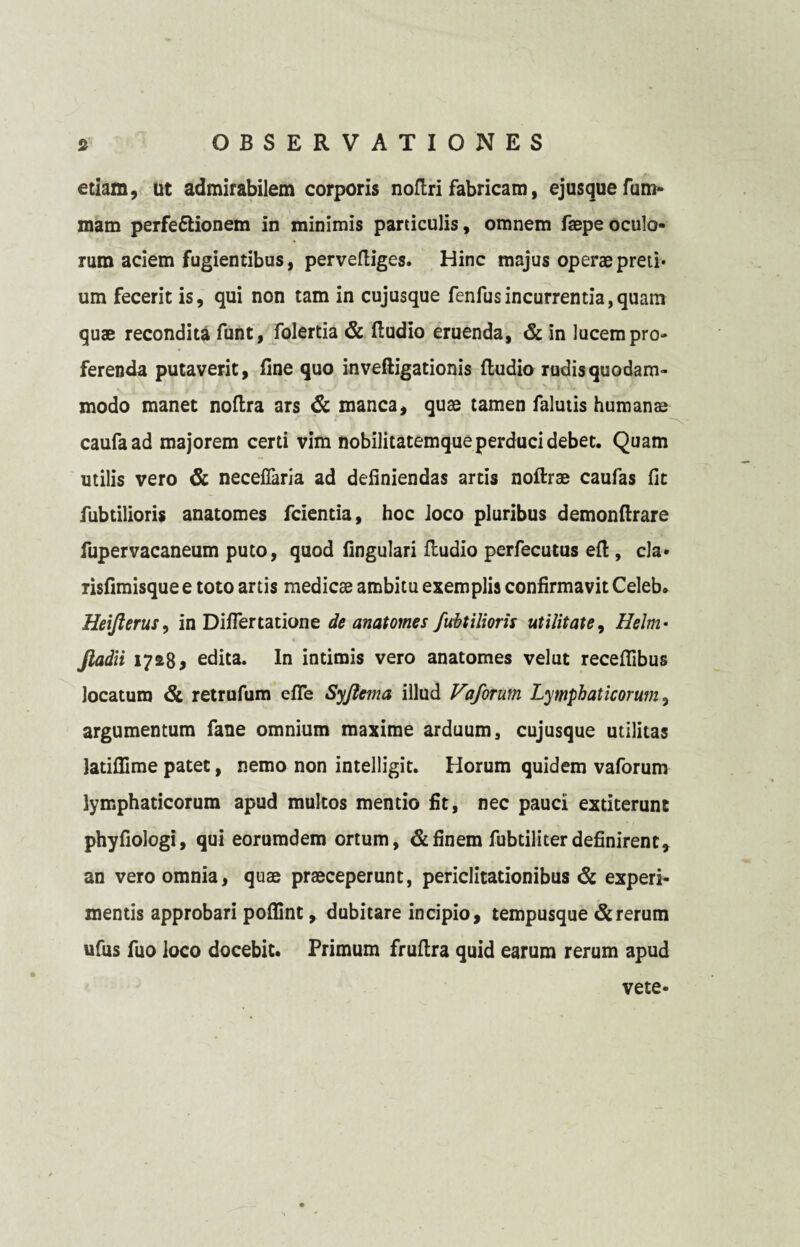etiam, ut admirabilem corporis noftri fabricam, ejusquefum- mam perfeftionem in minimis paniculis, omnem faepe oculo¬ rum aciem fugientibus, perveftiges. Hinc majus operae preti¬ um fecerit is, qui non tam in cujusque fenfusincurrentia,quam quae recondita funt, folertia & fludio eruenda, & in lucem pro¬ ferenda putaverit, fine quo inveftigationis (ludio rudis quodam¬ modo manet noftra ars & manca, quae tamen falutis humans caufaad majorem certi vim nobilitatemque perduci debet. Quam utilis vero & neceflaria ad definiendas artis noftrae caufas fit fubtilioris anatomes fcientia, hoc loco pluribus demonftrare fupervacaneum puto, quod fingulari (ludio perfecutus efi , cla» risfimisquee toto artis medicae ambitu exemplis confirmavit Celeb. Heiflerus, in Differtatione de anatomes fubtilioris utilitate, Helm • Jladii 17*8* edita. In intimis vero anatomes velut receflibus locaturo & retrufum efle Syjtema illud Vaforutn Lymphaticorum, argumentum fane omnium maxime arduum, cujusque utilitas latifiime patet, nemo non intelligit. Horum quidem vaforum lymphaticorum apud multos mentio fit, nec pauci extiterunt phyfiologi, qui eoruradem ortum, & finem fubtiliter definirent, an vero omnia, quae praeceperunt, periclitationibus & experi¬ mentis approbari pofiint, dubitare incipio, tempusque & rerum ufus fuo loco docebit. Primum fruflra quid earum rerum apud vete*