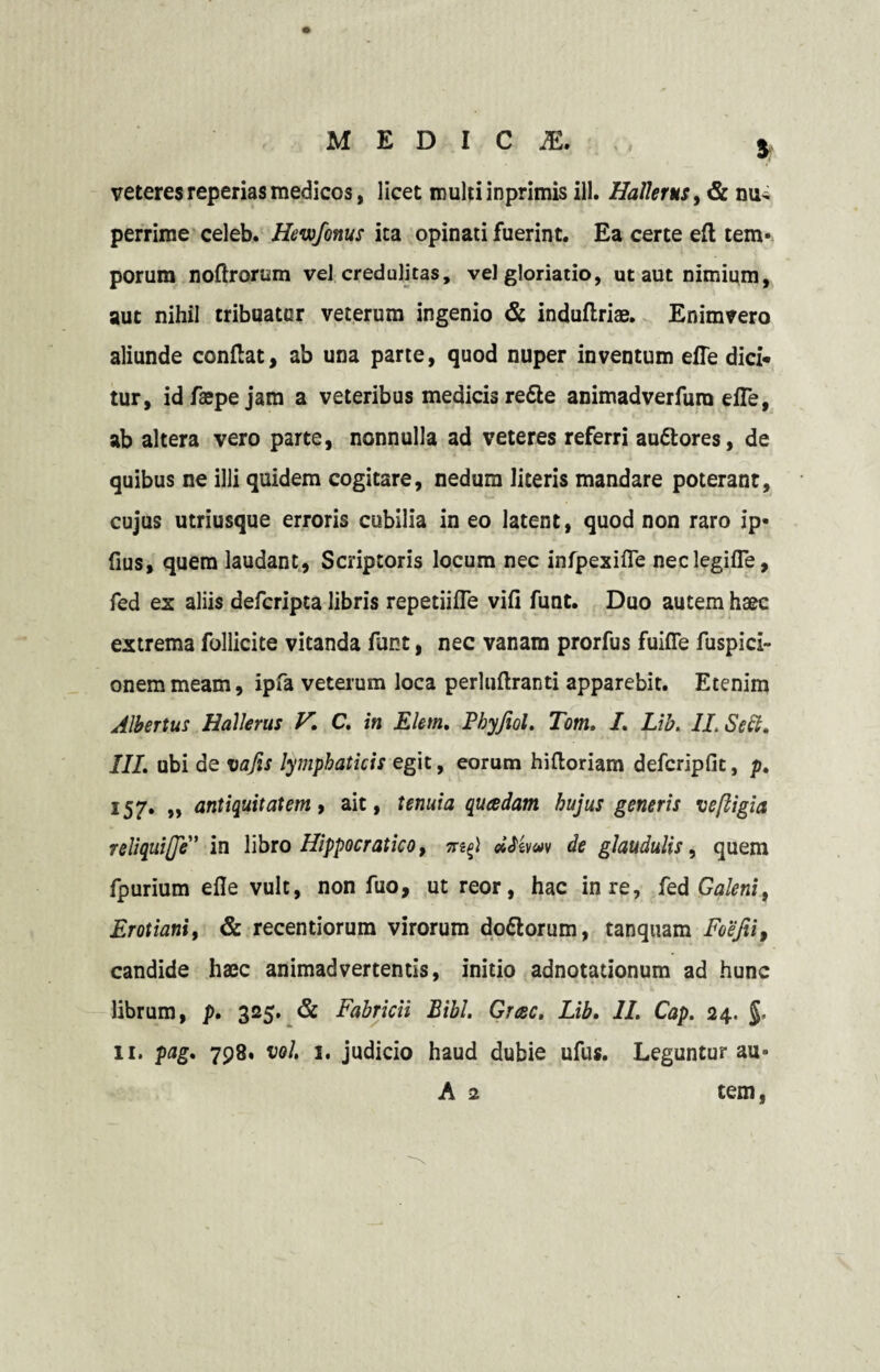 5 veteres reperias medicos, licet multi inprimis ili. Hallerus, <& nu¬ perrime celeb. Hewfonus ita opinati fuerint. Ea certe eft tem¬ porum noftrorum vel credulitas, vel gloriatio, ut aut nimium, aut nihil tribuatur veterum ingenio <& induftriae. Enimvero aliunde conflat, ab una parte, quod nuper inventum effe dici¬ tur, idfaepejam a veteribus medicis re&e animadverfura efTe, ab altera vero parte, nonnulla ad veteres referri auttores, de quibus ne illi quidem cogitare, nedum literis mandare poterant, cujus utriusque erroris cubilia in eo latent, quod non raro ip« fius, quem laudant, Scriptoris locum nec infpexifle neclegifle, fed ex aliis defcripta libris repetiifle vifi funt. Duo autem haec extrema follicite vitanda funt, nec vanam prorfus fuiffe fuspici- onemmeam, ipfa veterum loca perlnflranti apparebit. Etenim Albertus Hallerus V. C. in Elem. Pbyjiol, Tom, I. Lib. 1L Sedi. III, ubi de vajis lymphaticis egit, eorum hifloriam defcripfit, p. 157. „ antiquitatem, ait, tenuia quadam hujus generis veftigia reliquije” in libro Hippocratico, ?rdftwv de glaudulis, quem fpurium efle vult, non fuo, ut reor, hac in re, fed Galeni, Erotianiy & recentiorum virorum dottorum, tanquam Feefii, candide haec animadvertentis, initio adnotationum ad hunc librum, p. 325. & Fabricii Bibi. Grac. Lib. II. Cap. 24. 11. pag. 798. vol. 1. judicio haud dubie ufus. Leguntur au- A 2 tem,