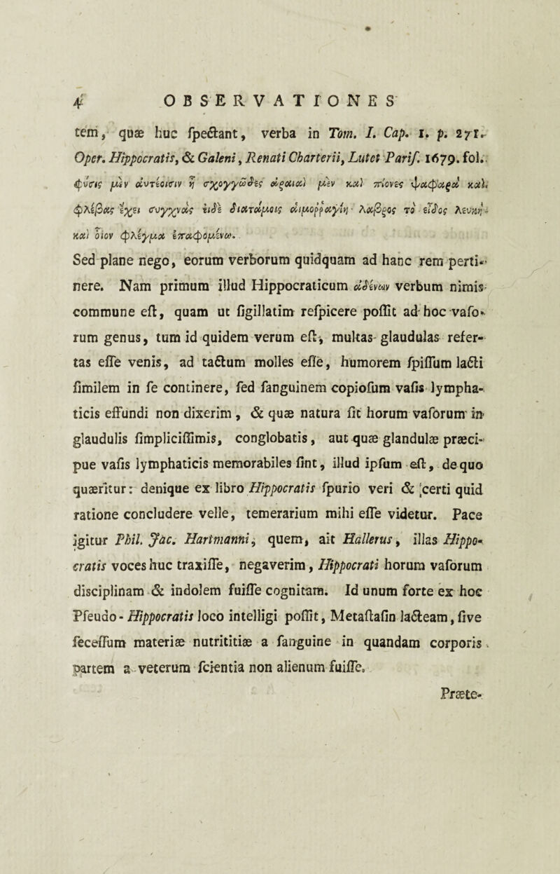 tem, quae huc fpe&ant, verba in Tom. I. Cap. i. p. 271^ Opcr. Hippocratis, & Galeni, Renati Charterii, Zwtef Parif. 1679. fol. jwv «uTto/criv i] cxpyywSiq ei^oticc) [Mv kx) 7riovH ipxcpxga nxh Qhificif coyyyoig h$\ £idrol[MU$ di^of^xy{yj ■ A<x/3^0f to £$og fovar, • xas/ cuov qjXgj/jUX Sed plane nego, eorum verborum quidquam ad hanc rem perti*’ nere. Nam primum illud Hippocraticum Utevwv verbum nimis commune eft, quam ut figillatim refpicere poflit ad hoc vafo¬ rum genus, tum id quidem verum eft*, multas glaudulas refer¬ tas effe venis, ad taflum molles effe, humorem fpiflum la£H fimilem in fe continere, fed fanguinem copiofum vafis lympha¬ ticis effundi non dixerim , & quae natura fit horum vaforunv in glaudulis fimpliciffimis, conglobatis, aut quae glandulae praeci¬ pue vafis lymphaticis memorabiles fint, illud ipfum eft, de quo quaeritur: denique ex libro Hippocratis fpurio veri & 'certi quid ratione concludere velle, temerarium mihi effe videtur. Pace igitur Phil. Jac. Hartmanni, quem, ait Hallerus, illas Hippo* cratis voces huc traxiffe, negaverim, Hippocrati horum vaforum disciplinam & indolem fuiffe cognitam. Id unum forte ex hoc Pfeuao -Hippocratis loco intelligi pofiit, Metaftafin la&eam, five feceffum materiae nutrititiae a fanguine in quandam corporis. partem a veterum fcientia non alienum fuiffe. Prsete-