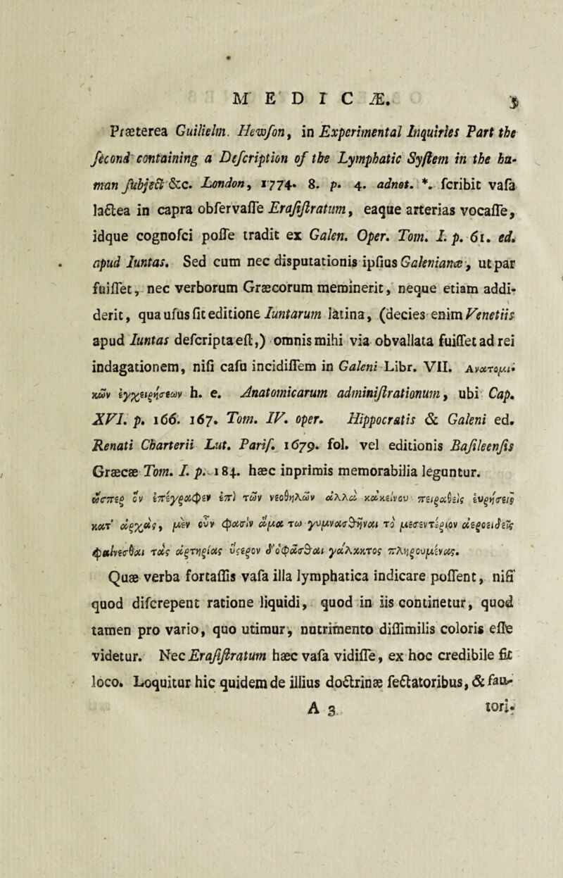 /iconi' cmtaining a Dcfcription of tbe Lymphatic Syftem in the ha• man fuhjscl &c. London, 1774. 8. p- 4. adnot. *. fcribit vafa la£tea in capra obfervaffe Erafifiratum, eaque arterias vocafle, idque cognofci polle tradit ex Gakn. Oper. Tom. I. p. 61. ed, apud luntas. Sed cum nec disputationis vpIvisGakniamey ut par faiflet, nec verborum Graecorum meminerit, neque etiam addi- derit, qua ufus fit editione luntarum latina, (decies enim Venetiis apud luntas defcriptaefl:,) omnis mihi via obvallata fuifletadrei indagationem, nili cafu incidiflem in Galeni Libr. VII. av*toy.d auv iyt%eifn<reuv h. e. Anatomicarum adminijlrationum, ubi Cap. XVI. p, 166. 167. Tom. IV. oper. Hippocratis & Galeni ed. Renati Charterii Lut. Parif. 1679. fol. vel editionis Bafileenfis Graecae Tom. I. p. 184. haec inprimis memorabilia leguntur. wczzq ov i/TtyfjXCpiv ix) ruv vto%Xdv dxxa, xotiulvov xsigadslg k#t’ ]w&v evv epoarlv dyec rea yvyvoia^nvca r0 yiczvri^w dtgcuJzft tyethiAxt rxs oigrrigictf vsegov ePdepdrB-cti yetXsuros xX\)govyivexs. Quae verba fortaffis vafa illa lymphatica indicare polTent, niff quod diferepent ratione liquidi, quod in iis continetur, quod tamen pro vario, quo utimur, nutrimento difiimilis coloris elle videtur. Nec Erajiflratum haec vafa vidifle, ex hoc credibile fic loco. Loquitur hic quidem de illius do&rinse fellatoribus, &fau>* A 3 tori*