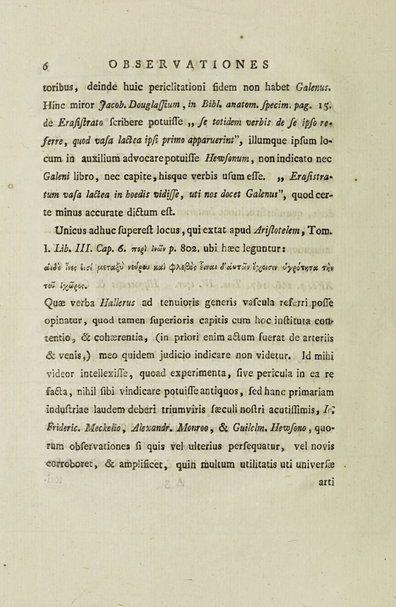 o toribus, deinde huic periclitationi fidem non habet Galenus, Hinc miror Jacob. Douglaffium , in Bibh anatom.fpecim. pag. 15. de Erafijlrato fcribere potuifie „ /e totidem verbis de fe ipfo re¬ ferre, quod vafa lattea ipfi primo apparuerint”, illumque ipfum lo¬ cum in auxilium advocare potuifie Hewfonum, non indicato nec Galeni libro, nec capite,hisque verbis ufumefie. ,, Erafistra- tum vafa lattea in hoedis vidijje, uti nos docet Galenus'*, quod cer¬ te minus accurate di£tum eft. Unicus adhuc fuperefl: locus, qui extat apud Ariflotelem, Tom. I. Lib. III. Cap. 6. ivwv p. 802, ubi haec leguntur: cLi$\ Tvf? iis‘I vEv^au na) QKifiof uvou J’oivtuv i%oi<?tv vygortjTft T>JV Tflu Quae verba Hallerus ad tenuioris generis vafcula referri, pofle opinatur, quod tamen fuperioris capitis cum hoc infticuta con¬ tentio 3 & cohaerentia, (in priori enim actum fuerat de arteriis & venis,) meo quidem judicio indicare non videtur. Id mihi videor intellezifle, quoad experimenta, five pericula in ea re fatta, nihil fibi vindicare potuifie antiquos, fed hanc primariam induftriae laudem deberi triumviris faeculi noftri acutiflimis, Iri Frideric. MeckeUo, Akxandr. Monroo, & Guilelm. Hewfono, quo¬ rum obfervationes fi quis vel ulterius perfequatur, vel novis corroboret, amplificet, quin multum utilitatis uti univerfae arti