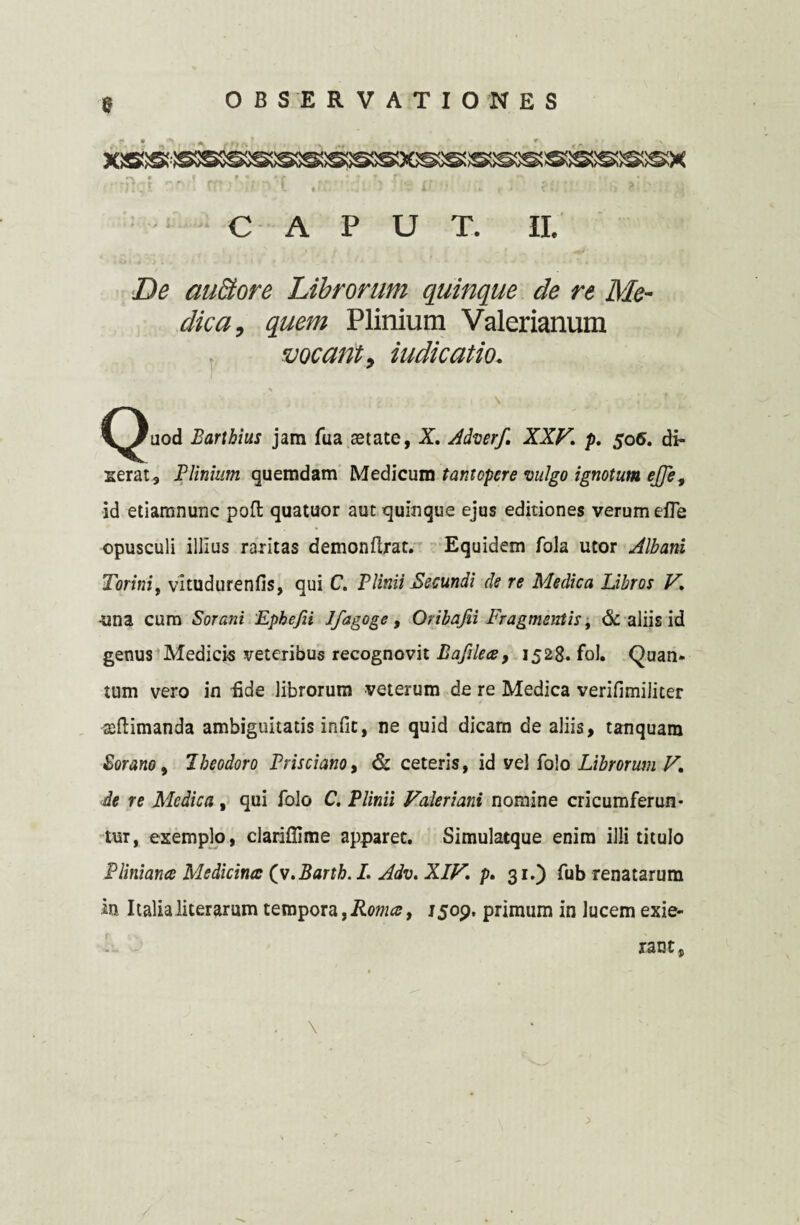 CAPUT. II. De aufitore Librorum quinque de re Me¬ dica, quem Plinium Valerianum , vocant, indicatio. i 'i ■■ i \ v' ^^)uod Barthius jam fua aetate, X. Adverf. XXV. p. 506. di¬ xerat, Plinium quemdam Medicum tantopere vulgo ignotum ejje, id etiamnunc pofl quatuor aut quinque ejus editiones verum efle opusculi illius raritas demonftrat. Equidem fola utor Albani Torini, vitudurenfis, qui C. Plinii Secundi de re Medica Libros V. •una cum Sorani Epkefii J/agoge, Oribafii Fragmentis, & aliis id genus Medicis veteribus recognovit Bafilece, 1528. fol. Quan¬ tum vero in fide librorum veterum de re Medica verifimiliter acftimanda ambiguitatis infic, ne quid dicam de aliis, tanquam Sorano, Theodoro Prisci ano, & ceteris, id vel folo Librorum V. de re Medica , qui folo C. Plinii Valeriani nomine cricumferun- tur, exemplo, clariflime apparet. Simulatque enim illi titulo Pliniana Medicina: (v.Barth. I. Adv. XIV. p. 31.) fub renatarum m Italialiterarum tempora,Romcef 1509, primum in lucem exie¬ rant, . \