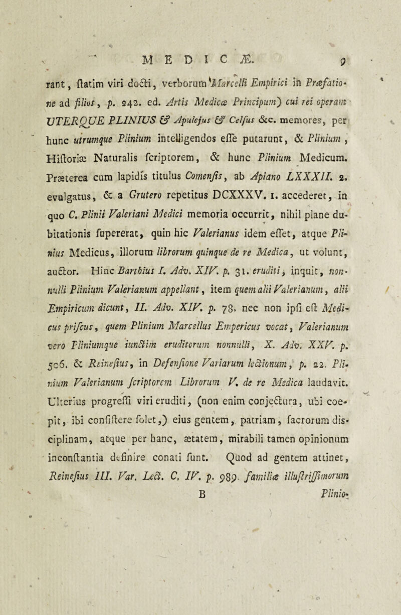 MEDICA % rant, ftatim viri do£H, verborum 'Marcelli Empirici in Prafatio* ne ad filios, p. <242. ed. Artis Medices Principum') cui rei operam VTERQUE PLINIUS Apulejus Celfus &c. memores, per hunc utrumque Plinium inteiiigendos efle putarunt, & Plinium , Hiftoriae Naturalis feriptorem, & hunc Plinium Medicum. Praeterea cum lapidis titulus Comenfis, ab Apiano LXXX1I. 2. evulgatus, & a Grutero repetitus DCXXXV. 1. accederet, in quo C. P/iw/7 Valeriani Medici memoria occurrit, nihil plane du¬ bitationis fupererat, quin hic Valerianus idem eflet, atque Pli¬ nius Medicus, illorum lilrorum quinque de re Mledica, ut volunt, auftor. Hinc Bartbius I. Adv. XIV. p. 31. eruditi, inquit, non• nulli Plinium Valerianum appellant, item quem alii Valerianum, alii Empiricum dicunt, /I. Adv. XIV. p. 78. nec non ipfi eft ihM- cuspri/cus, quem Plinium Marcellus Empericus vocat, Valerianum 4 vero Plinium que iunftim eruditorum nonnulli, X. Adv. XXV. p. 506, & Rcinefius, in Defenfione Variarum lectionum, p. 22. Pli¬ nium Valerianum Jcriptorcm Librorum V. de re Medica laudavit. Ulterius progrefii viri eruditi, (non enim conje&ura, ubi coe- pit, ibi conficere folet,) eius gentem, patriam, facrorum dis¬ ciplinam, atque per hanc, aetatem, mirabili tamen opinionum » inconftantia definire conati funt. Quod ad gentem attinet, Reinefius III. Var. Ledi. C, IV. p. p8p- fami lice illujlrijfimorum B Plinio- o