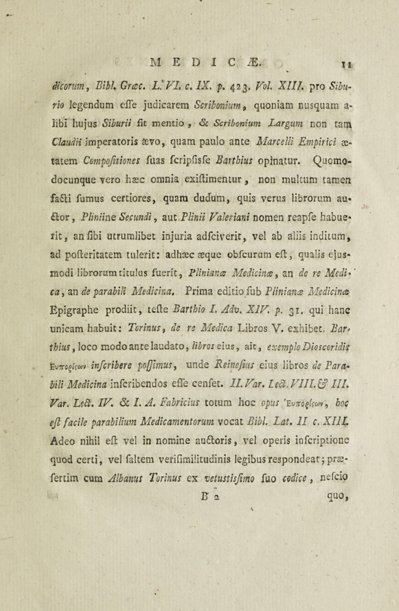 Meorum i Bibi Gresc. L* VI. c. IX. p. 423. Vol. XII/. pro Sibu- rio legendum eiTe judicarem Scribonium, quoniam nusquam a- 3ibi hujus Siburii fit mentio , Sc Scribonium Largum non tam Claudii imperatoris £vo, quam paulo ante Marcelli Empirici ce- tatem Compofuiones fuas fcripfisfe Barthius opinatur. Qucmo- docunque Tero haec omnia exiftimemur, non multum tamen fa£ti fumus certiores, quam dudum, quis verus librorum au¬ dior, Phniine Secundi, aut Plinii Valeriani nomen reapfe habue¬ rit, anfibi utrumlibet injuria adfeiverit, vel ab aliis inditum, ad pofteritatem tulerit: adheee aeque obfcurum eft, qualis ejus¬ modi librorum titulus fuerit, Pliniancs Medicinus, an de re Medi*' ca, an de parabili Medicina. Prima editio fub Plini anes Medicinas Epigraphe prodiit, tefte Barthio I, Adv. XIV. p. 31. qui hanc unicam habuit: Torinus, de rs Medica Libros V. exhibet, Bar* thius, loco modo ante laudato, libros eius, ait, exemplo Dioscoridis Eu7ro§»fwv inferibere poflbnus, unde Reinefius eius libros de Para¬ bili Medicina inferibendos e fle cenfet. ILVar. Lecl. VIILl£ III. Var. Lect. IV. & 1. A. Fabricius totum hoc opus Wo^wv, hoc ejl facile parabilium Medicamentorum vocat Bibi. Lat. II c. XIII. Adeo nihil efl vel in nomine audloris, vel operis inferiptione quod certi, vel faltem verifimilitudinis legibus respondeat; prae- fertim cum Albanus Torinus ex •uetustisfimo fuo codice, ne Teio B a quo,
