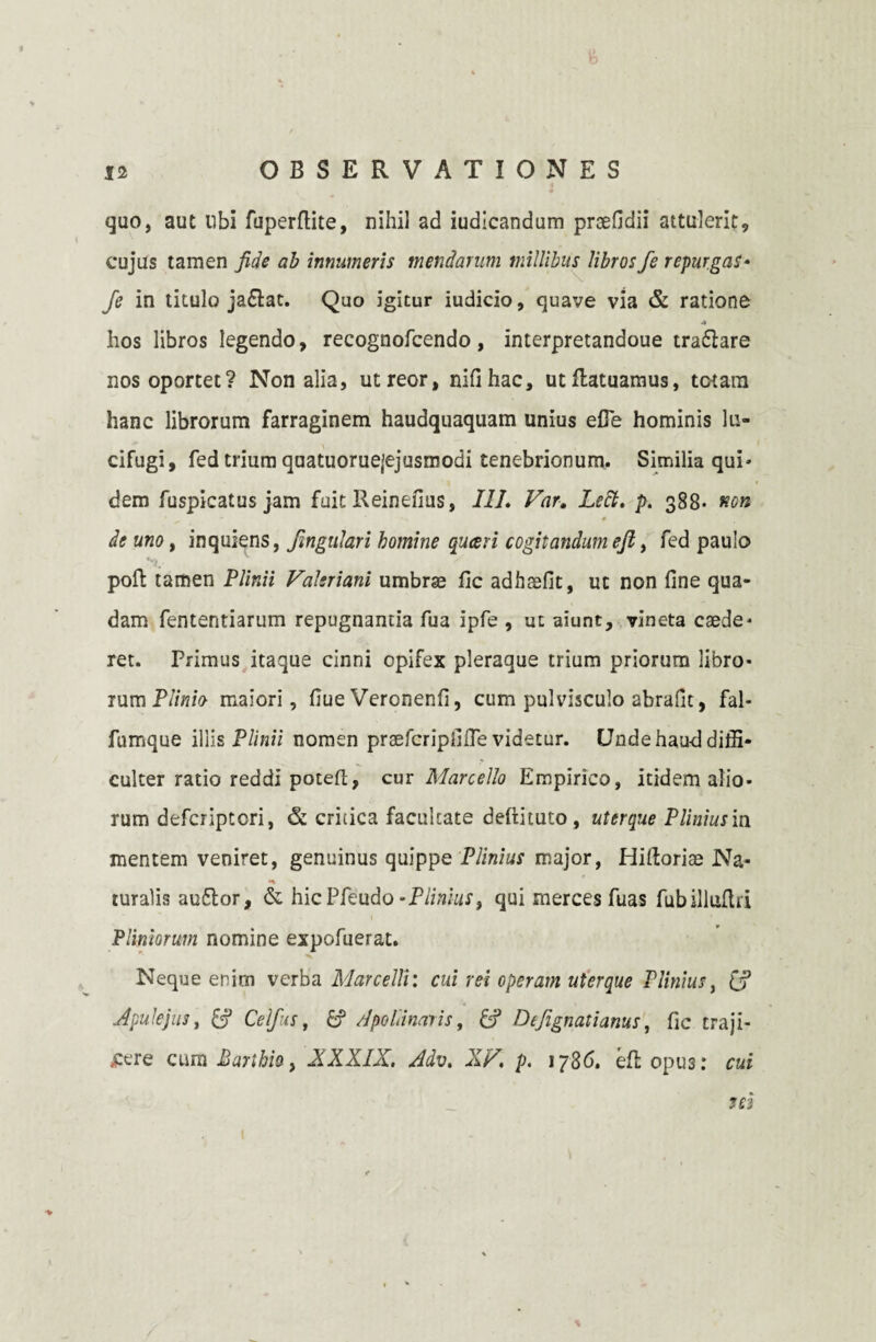 quo, aut ubi fuperflite, nihil ad iudicandum praefidii attulerit, cujus tamen fide ab innumeris mendarum millibus libros fe repurgas* fe in titulo jadtac. Quo igitur iudicio, quave via & ratione A hos libros legendo, recognofcendo, interpretandoue tradlare nos oportet? Non alia, utreor, nifihac, utftatuamus, totam hanc librorum farraginem haudquaquam unius efle hominis lu¬ cifugi, fed trium quatuoruejejusmodi tenebrionum. Similia qui* dem fuspicatus jam fuit Reinefius, III. Far. Lett. p. 388* non __ * de uno, inquiens, fingulari homine quceri cogitandum efi > fed paulo poft tamen Plinii Valeriani umbrae fic adhsefit, ut non fine qua¬ dam fententiarum repugnantia fua ipfe , ut aiunt, vineta caede* ret. Primus itaque cinni opifex pleraque trium priorum libro¬ rum Plinio maiori, fiue Veronenfi, cum pulvisculo abrafit, fal- furnque illis Plinii nomen praefcripfifie videtur. Unde haud diffi¬ culter ratio reddi poteft, cur Marcello Empirico, itidem alio¬ rum defciiptcri, & critica facultate deftituto, uterque Plinius in mentem veniret, genuinus quippe Plinius major, Hiftoriae Na* turalis audior, & hicPfeudo -Plinius, qui merces fuas fubillufta Pliniorum nomine expofuerat. Neque enim verba Marcelli: cui rei operam uterque Plinius, [fi Apulejus y [fi Celfius, fi Apollinaris, [fi D tjignati anus, fic traji¬ cere cum Barihio, XXXIX. Adv. XV. p. 1786. eflopus: cui 963