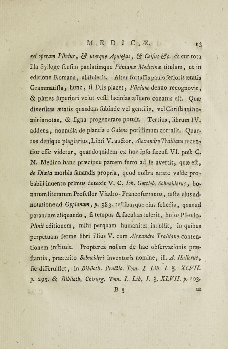 rei operam Plinius, uterque Apulejus, &? & cur tota * illa Sylloge fenfim paulatimque Pliniana Medicina titulum, ut in editione Romana, abftuierit. Alter fortaffispaulo ferioris aetatis Grammatifta, hunc, fi Diis placet, Plinium denuo recognovit, & plures fuperioii velut velli lacinias affuere conatus eft. Quae diverfitas aetatis quasdam fubinde vel gentilis, velChriffianiho¬ minis notas, & figna progenerare potuit. Tertius, librum IV. addens , nonnulla de plantis e Galeno potlffimurn corrafit. Quar¬ tus denique plagiarius,Libri V. auftor > Alexandro Tralliano recen- tior effe videtur, quandoquidem ex hoc ipfo feeculi VI. poft C, N. Medico hanc praecipue partem furto ad fe avertit, quae eff, de Diata morbis fanandis propria, quod nofira aetate valde pro¬ babili inuento primus detexit V. C. Iob. Gottlob. Scbneiderus, bo* narumliterarum Profefior Viadro-Francofurtanus, teffe eiusad- notationead Oppianum, p. 583. teflibusqueeius fchedis , quasad parandam aliquando , fi tempus & facultas tulerit, huius Pfcudo. Plinii editionem, mihi perquam humaniter indulfic, in quibus perpetuam ferme libri illius V. cum Alexandro Tralliano conten¬ tionem inflituit. Propterea nollem de hac obfervarionis prae- ftantia, praeterito Scbneideri inventoris nomine, ill. A. Hallerus, fic differuifiet, in Bibliotb. Praftic. Tom. I Lib I § XCVIL p. 295. & Bibliotb. Chirurg. Tom. 1. Lib. I, §. XLVLI.p< ^03»