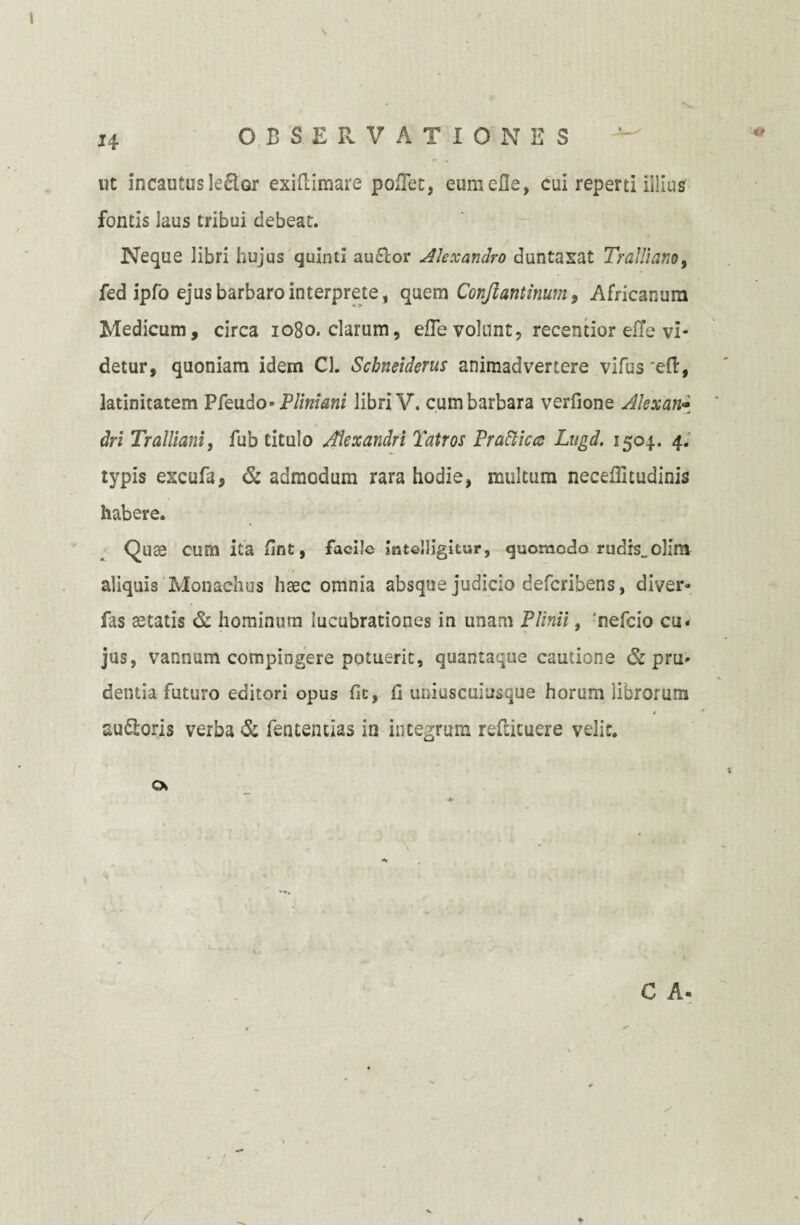 ut incautusleclor exiftimare pollet, eumefle, cui reperti illius fontis laus tribui debeat. Neque libri hujus quinti auflor Alexandro duntaxat Tralliano, fed ipfo ejus barbaro interprete, quem Conjlantinum, Africanum Medicum, circa 1080. clarum, efle volunt, recentior effe vi¬ detur, quoniam idem Cl. Schneiderus animadvertere vifus *eft, latinitatem Pfeudo* Pliniani libri V. cum barbara verfione Alexan* dri Tralliani, fub titulo Alexandri Tatros Pratticcc Lugd. 1504.. 4. typis excufa, & admodum rara hodie, multum neceffitudinis habere. Quae cum ita- fint, facile intelligitur, quomodo rudis., olim aliquis Monachus haec omnia absque judicio defcribens, diver* fas aetatis & hominum lucubrationes in unam Plinii, 'nefcio cu« jus, vannum compingere potuerit, quantaque cautione & pru» dentia futuro editori opus fit, fi uniuscuiusque horum librorum 4 f au&oris verba & fententias in integrum reflicuere velit. cx C A-