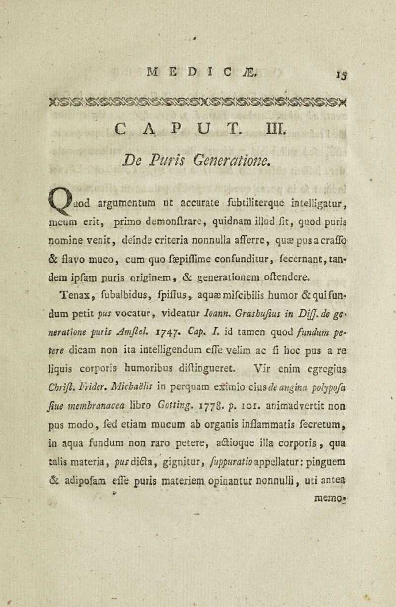 * MEDICI, C' A p U T. III. De Puris Generatione. ^)aod argumentum ut accurate fubtiliterque intelligatur, meum erit, primo demonflrare, quidnam illud Iit, quod puris nomine venit, deinde criteria nonnulla afferre, quae pusacraffo & flavo muco, cum quo faepiflime confunditur, fecernant, tan¬ dem ipfam puris originem, & generationem oftendere. Tenax, fubalbidus, fpiflus, aquae mifcibilis humor & qui fun¬ dum petit pus vocatur, videatur loann. Grashujius in DiJJ.de ge- ?ieratione puris Jmftel. 1747. Cap. I. id tamen quod fundum ps* tere dicam non ita intelligendum effe velim ac fi hoc pus a re liquis corporis humoribus diflingueret. Vir enim egregius Chrift. Frider. Michaelis in perquam eximio eius de angina polypofa fiue membranacea libro Gotting. 1778. p. 101. animadvertit non pus modo, fed etiam mucum ab organis inflammatis fecretum, in aqua fundum non raro petere, a&ioque illa corporis, qua talis materia, pusdidla, gignitur, fuppuratioappellatur: pinguem & adipofam efle puris materiem opinamur nonnulli, uti antea memo»-