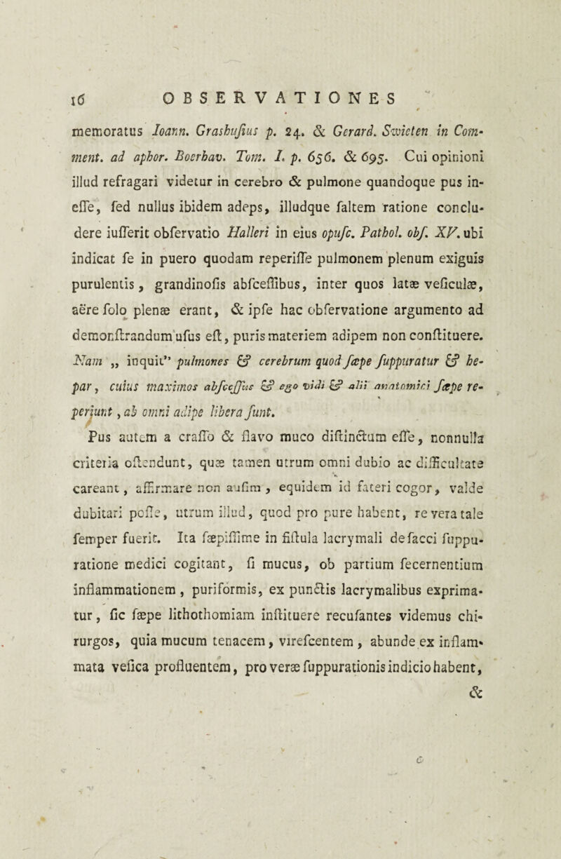 e memoratus loann. Grashufius p. 24. & Gorard. Sivicten in Com- ment. ad apbor. Boerhav. Tom. L p. 656. & 695. Cui opinioni illud refragari videtur in cerebro & pulmone quandoque pus in- efle, fed nullus ibidem adeps, illudque faltem ratione conclu¬ dere iufleric obfervatio Halleri in eius opufc. Pathol. obf. XV. ubi indicat fe in puero quodam reperiffe pulmonem plenum exiguis purulentis, grandinofis abfceflibus, inter quos latae veficulae, aere folo plenae erant, & ipfe hac obfervatione argumento ad demonflrandumufus efl, puris materiem adipem non conflituere. Nam „ inquit” pulmones & cerebrum quod/ape fuppuratur & he¬ par , cuius maximos abfcejjbs es? eg» vidi £s? aVi\ anatomici /ape re- Pus autem a craflb & flavo muco diftincfcum effe, nonnulla criteiia cflendunt, quae tamen utrum omni dubio ac difficultate •k careant, afHrmare non aufim , equidem id fateri cogor, valde dubitari pcfle, utrum illud, quod pro pure habent, re vera tale femper fuerit. Ita fsepiflime in fiflula lacrymali defacci fuppu- ratione medici cogitant, fi mucus, ob partium fecernentium inflammationem , puriformis, ex punctis lacrymalibus exprima¬ tur , fic fsepe lithothomiam inftituere recufantes videmus chi¬ rurgos, quia mucum tenacem, virefcentem , abunde ex inflam- p mata vefica profluentem, pro verae fuppurationis indicio habent, & v C