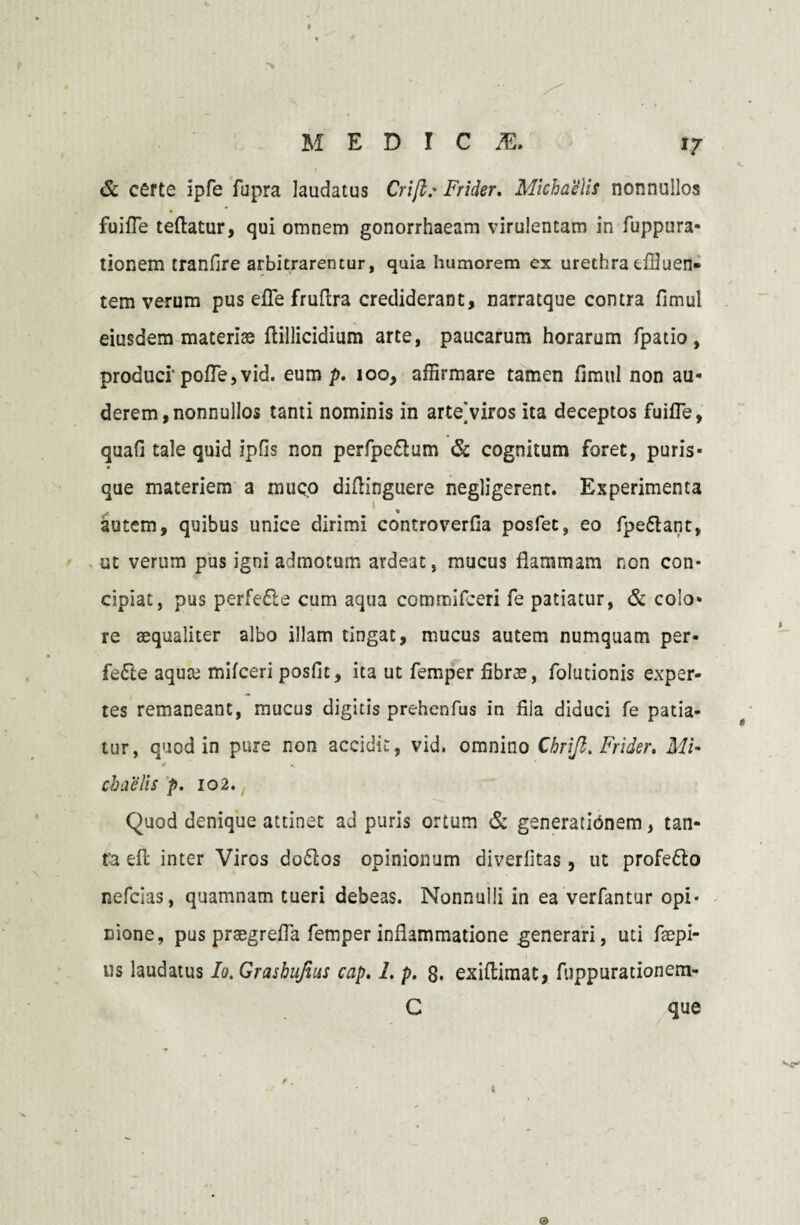 *7 & certe ipfe fupra laudatus Crifl.- Frider, Michaells nonnullos fuifle teftatur, qui omnem gonorrhaeam virulentam in fuppura- tionem tranfire arbitrarentur, quia humorem ex urethra effluen¬ tem verum pus effle fruftra crediderant, narratque contra fimul eiusdem materiae flillicidium arte, paucarum horarum fpatio, produci' polle, vid. eum p. 100, affirmare tamen fimul non au¬ derem, nonnullos tanti nominis in arteViros ita deceptos fuifTe, quafi tale quid ipfis non perfpedtum & cognitum foret, puris- « que materiem a muco diflinguere negligerent. Experimenta autem, quibus unice dirimi controverfia posfet, eo fpe&ant, ut verum pus igni admotum ardeae, mucus flammam non con¬ cipiat, pus perfe&e cum aqua commifceri fe patiatur, & colo¬ re aequaliter albo illam tingat, mucus autem numquam per- fe£te aqute mifceri posfit, ita ut femper fibras, folutionis exper¬ tes remaneant, mucus digitis prehenfus in fila diduci fe patia¬ tur, quod in pure non accidit, vid. omnino Chrifl. Frider, MU cbaelis p. 102. Quod denique attinet ad puris ortum & generationem, tan- fa efl inter Viros dodlos opinionum diverfitas, ut profe&o nefeias, quamnam tueri debeas. Nonnulli in ea verfantur opi¬ nione, pus praegrefla femper inflammatione generari, uti faepi- us laudatus Io. Grashujius cap. I. p. 8. exiflimat, fuppurationem- C que k