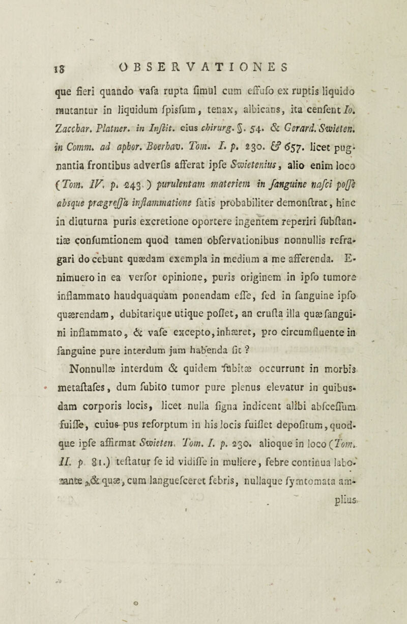 IS que fieri quando vafa rupta fimul cum effufo ex ruptis liquido > • mutantur in liquidum fpisfum, tenax, albicans, ita cenfent/o. Zaccbar. Platner. in Injiit. eius chirurg. §. 54, & Gerard. Swieten. inComm. ad aphor. Boerhav. Tom. I. p. 230. 8? 657. licet pug¬ nantia frontibus adverfis afferat ipfe Swietenius, alio enim loco {Tom. IV\ p* 243 ) purulentam materiem in /anguine nafci po(fs absque prcegre/pi inflammatione fatis probabiliter demonftrat, hinc j / in diuturna puris excretione oportere ingentem reperiri fubflan- liae confumtionem quod tamen obfervationibus nonnullis refra¬ gari docebunt quaedam exempla in medium a me afferenda. E- mmuero in ea verfor opinione, puris originem in ipfo tumore inflammato haudquaquam ponendam effe, fed in fanguine ipfo quaerendam, dubitarique utique pollet, an crufla illa quasfangui- ni inflammato, & vafe excepto, inhreret, pro circumfluente in fanguine pure interdum jam habenda (it ? Nonnullas interdum & quidem fubitae occurrunt in morbis * metaffafes, dum fubito tumor pure plenus elevatur in quibus¬ dam corporis locis, licet nulia ligna indicent alibi abfceffum fuiflb, cuius pus reforptum in his locis fuiflet depolitum, quod¬ que ipfe affirmat Swieteti, Tom. I. p. 230. alioque in loco(7’6>w. 1L p 81.) teftatur fe id vidiffe in muliere, febre continua labo* itante ft&quae-, cum languefceret febris, nullaque fymtomata am¬ plius, o
