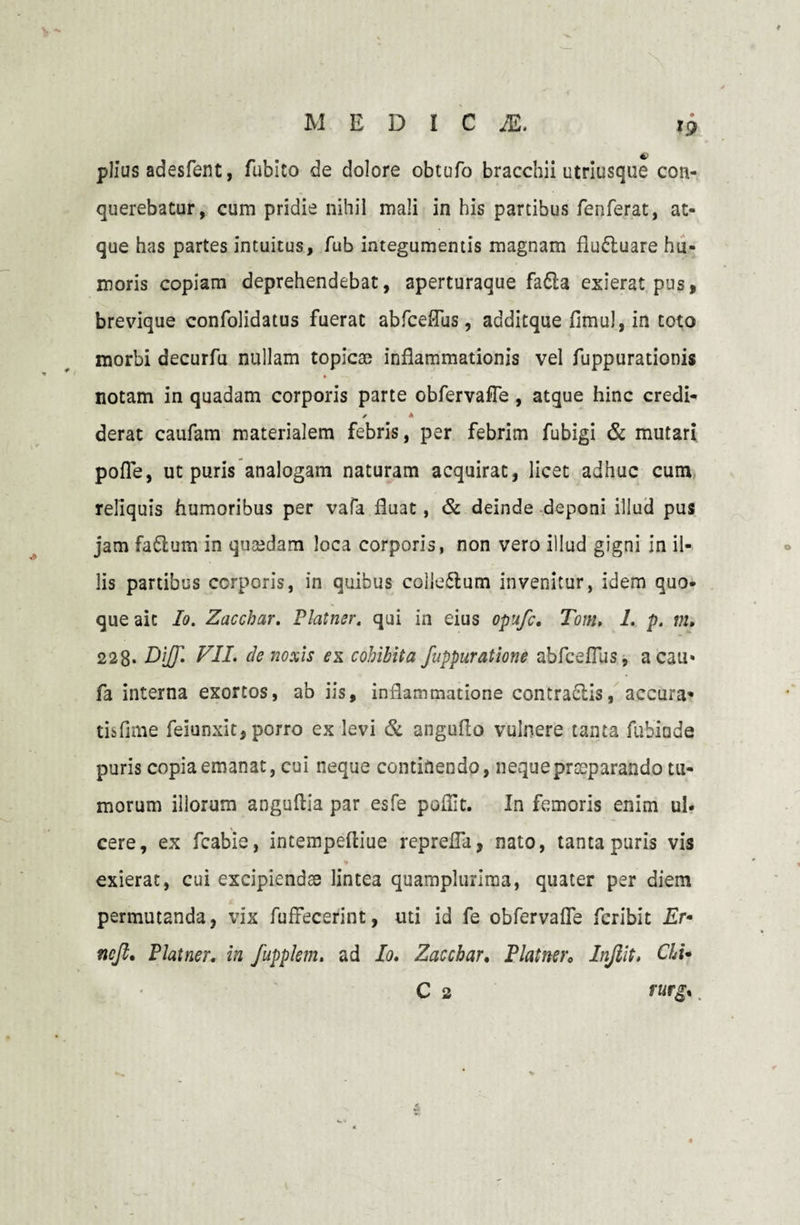 »9 4P piius adesfent, fubito de dolore obtufo bracchii utriusque con¬ querebatur, cum pridie nihil mali in his partibus fenferat, at¬ que has partes intuitus, fub integumentis magnam flu&uare hu¬ moris copiam deprehendebat, aperturaque fa&a exierat pus, brevique confolidatus fuerat abfceflus, additque fimul, in toto morbi decurfu nullam topicae inflammationis vel fuppurationis • —j / notam in quadam corporis parte obfervafTe , atque hinc credi- * A derat caufam materialem febris, per febrim fubigi & mutari pofle, ut puris analogam naturam acquirat, licet adhuc cum reliquis humoribus per vafa fluat, & deinde deponi illud pus jam fadlum in quasdam loca corporis, non vero illud gigni in il¬ lis partibus corporis, in quibus collegium invenitur, idem quo¬ que ait Io. Zacchar. Platner. qui in eius opufc. Tom, 1. p. m. 228* Di/Jl VII. de noxis ex cohibita fuppuratione abfcefius, a cau* fa interna exortos, ab iis, inflammatione contraclis, accura» tisfime feiunxit, porro ex levi & angufto vulnere tanta fubinde puris copia emanat, cui neque continendo, neque praeparando tu¬ morum illorum anguflia par esfe poffit. In femoris enim ul¬ cere, ex fcabie, intempeftiue repreffa, nato, tanta puris vis exierat, cui excipiendae lintea quamplurima, quater per diem permutanda, vix fuffecerint, uti id fe obfervafTe feribit Er• ncft, Platner. in fupplem. ad Io. Zacchar. Platner. Injiit. Chi•