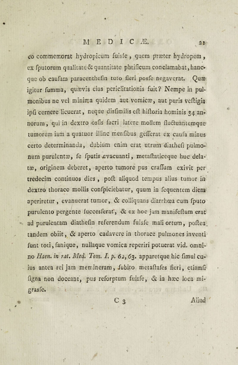 co commemorat hydropicum fuisfe , quem praeter hydropem , ex (putorum qualitate & quantitate pbtificum conclamabat, hano que ob caufam paracenthefin tuto fieri posfe negaverat. Quae igitur fumma, quaevis eius periclitationis fuit? Nempe in pul- ♦ monibus ne vei minima quidem aut vomicae, aut puris veftigia ipfi cernere licuerat, neque disfimilis efl hiftoria hominis 34 an¬ norum , qui in dextro osfis facri latere mollem flu&uantemque tumorem iam a quatuor illinc merfibus gefferat ex caufa niinus < certo determinanda, dubium enim erat utrum diathefi pulmo¬ num purulentae, fe fputis evacuanti, metaftaticeque huc dela¬ tae, originem deberet, aperto tumore pus crafium exivit per tredecim continuos dies , pofi; aliquod tempus alius tumor in dextro thorace mollis confpiciebatur, quum in fequentem diem aperiretur , evanuerat tumor, & colliquans diarrhoea cum fputo purulento pergente fuccesferat, & ex hoc jam manifeftum erat ad purulentam diathefin referendum fuisfe mali ortum, poftea. tandem obiit, 6i aperto cadavere in thorace pulmones inventi funt toti, fanique, nullaque vomica reperiri potuerat vid. omni¬ no Haen. in rat. Med. Tom. I. p. 62,63. apparetque hic fimul cu¬ ius antea rei jam memineram, iubito metaftafes fieri, etiamfi figna non doceant, pus reforptum fuisfe, & in haec loca mi» grasfe. ' 1