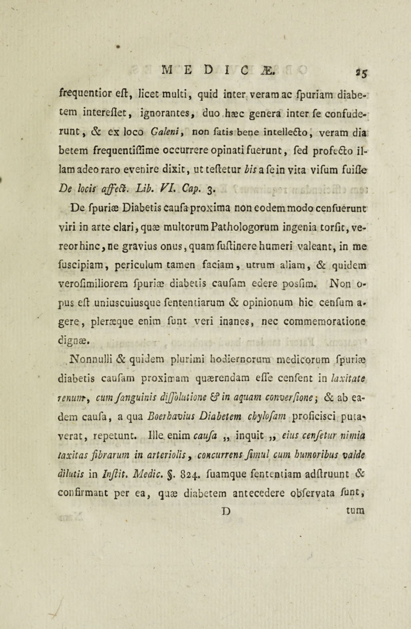 35 frequentior eft, licet multi, quid inter veram ac fpuriam diabe¬ tem intereflet, ignorantes, duo haec genera inter fe confude¬ runt , & ex loco Galeniy non fatis bene intelleflo, veram dia betem frequentiffime occurrere opinati fuerunt, fed profe&o il¬ lam adeo raro evenire dixit, utteftetur bisafein vita vifum fuifte De locis affett. Lib. VI. Gap. 3. De fpurise Diabetis caufa proxima non eodem modo cenfuerunt viri in arte clari,quse multorumPathologorum ingenia torfic, ve¬ reor hinc, ne gravius onus,quamfuflinerehumeri valeant, in me fuscipiam, periculum tamen faciam, utrum aliam, & quidem verofimiliorera fpuriae diabetis caufam edere posfim. Non 0- pus efl uniuscuiusque fentendarum & opinionum hic cenfum a* gere, plerseque enim funt veri inanes, nec commemoratione dignae. Nonnulli & quidem plurimi hodiernorum medicorum fpuriae diabetis caufam proximam quaerendam efie cenfent in laxitate jcminty cum /anguinis di/Jolutione & in aquam converfione \ & ab ea¬ dem caufa, a qua Boerhavius Diabetem cbylofam proficisci puta* verat, repetunt. Ille enim caufa „ inquit „ eius cen/etur nimia laxitas fibrarum in arteriolis, concurrens fimul cum humoribus valde dilutis in Injlit. Medie. §. 824. fuamque fentemiam adflruunt & confirmant per ea, quae diabetem antecedere obfervata funt, D tum