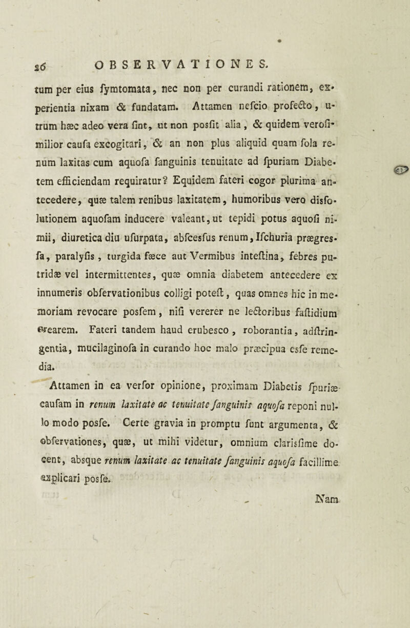 tum per eius fymtomata, nec non per curandi rationem, es- perientia nixam & fundatam. -Attamen nefcio profe&o, u- trum haec adeo vera fint, ut non posfit alia , & qurdem verofi- milior caufa excogitari, & an non plus aliquid quam fola re¬ num laxitas cum aquofa fanguinis tenuitate ad fpuriam Diabe- tem efficiendam requiratur? Equidem fateri cogor plurima an¬ tecedere, quae talem renibus laxitatem, humoribus vero disfo* lutionem aquofam inducere valeant,ut tepidi potus aquofi ni¬ mii, diuretica diu ufurpata, abfcesfus renum,Ifchuria prsegres- fa, paralyfis, turgida faece aut Vermibus inteflina, febres pu¬ tridae vel intermittentes, quae omnia diabetem antecedere ex innumeris obfervationibus colligi potefl, quas omnes hic in me¬ moriam revocare posfem, nili vererer ne le&oribus faflidium crearem. Fateri tandem haud erubesco , roborantia, adftrin- gentia, mucilaginofa in curando hoc malo praecipua esfe reme¬ dia. Attamen in ea verfor opinione, proximam Diabetis fpuriae caufam in renum laxitate ac tenuitate fanguinis aquofa reponi nul¬ lo modo posfe. Certe gravia in promptu funt argumenta, & ©bfervationes, quae, ut mihi videtur, omnium clarisfime do¬ cent, absque renum laxitate ac tenuitate fanguinis aquofa facillime oplicari posfe.