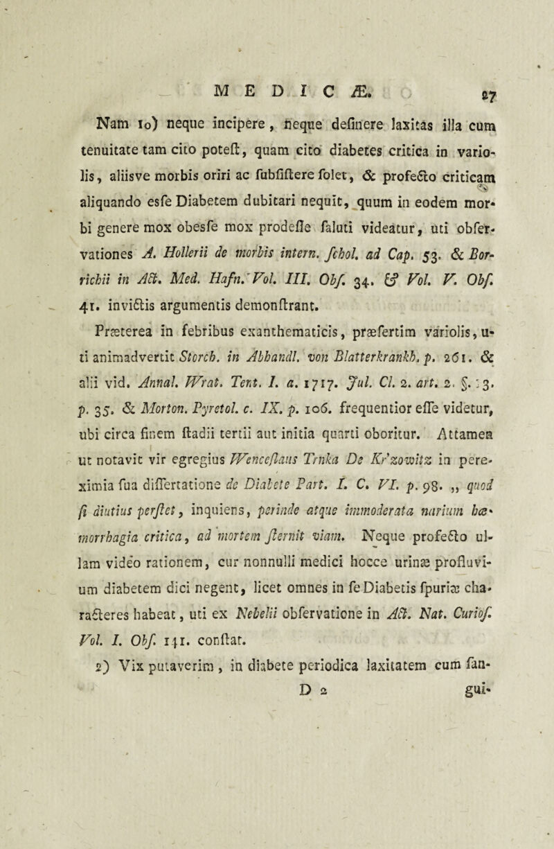 Nam io) neque incipere, neque definere laxitas illa cum tenuitate tam cito potefi, quam cito diabetes critica in vario- lis, aliisve morbis oriri ac fubfiftere folet, 6c profe&o criticam aliquando esfe Diabetem dubitari nequit, quum in eodem mor¬ bi genere mox obesfe mox prodefie faluti videatur, uti obfer- vationes A. Hollerii de morbis intern. fcbol. ad Cap, 53. & Bor- richii in Aci. Med. Hafn,' V5/. III, Qbf, 34, Vol. V. Obf. 41. invidiis argumentis demonfirant. Prteterea in febribus exanthematicis, praefertim variolis, u- ti animadvertit Storcb. in Abhandl. von Blatterkrankh, p. 2(51. & alii vid. Annal. Wrcit, Tert. 1. a. 1717. Jul. CL 2. art. 2. §. 33. p. 35, & Morton. Pyretol. c. IX. p. ic5. frequentior efle videtur, ubi circa finem ftadii tertii aut initia quarti oboritur. Attamen ut notavit vir egregius Wenceflaus Trnka De Krzowitz in pere* ximia fua diflertatione de Diabete Part. I. C. VI. p. 93* ,> quod fi diutius perflet 9 inquiens, perinde atque immoderata narium bce* morrbagia critica, ad mortem fternit viam. Neque profedlo ul¬ lam video rationem, cur nonnulli medici hocce urinas profluvi¬ um diabetem dici negent, licet omnes in feDiabetis fpurirc cha» radleres habeat, uti ex NebeJii obfervaticne in Alt. Nat. Curio/. Vol. I. Obf. 141. confiat. 2) Vix putaverim , in diabete periodica laxitatem cum fan* D 2 gui-
