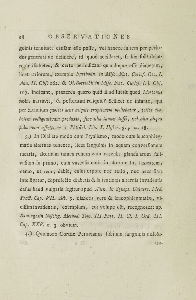 guinis tenuitate caufam efle pofle, vel hancee faltem per peno» dos generari ac definere, id quod accideret, fi his folis debe¬ retur diabetes, & certe periodicam quandoque efle diabetem, licet rariorem, exempla Bartholin. in Mi/c. Nat. Curiof Dee. L Ann. II. Obf. 162. & Ol.Borrickii in Mifc. Nat. Curio/ l, l 0bf. 167. indicant, praeterea quaero quid illud fuerit quod Mortonus nobis narravit, & pofleritati reliquit? Scilicet de infante, qui per biennium quoties dens aliquis eruptionem moliebatur , toties dia- letem colliquativam produxit, fine ulla tamen tijji, vel alia aliqua pulmonum affeftione in Pbtifiol. Lib. I. Ilifior. 3. p. m. ig, 3, ) In Diabete modo cum Ptyalismo, modo cum leucophleg¬ matia alternas tenente, licet fanguinis in aquam converlionem tuearis, alternam tamen renum cum vasculis glandularum fali- valium in primo, cum vasculis cutis in altero cafu, laxitatem, nemo, ut reor, dabit, cuius urpote nec raiio , nec necesfitas intelligatur, & profedlo diabetis &fa!ivationis alternis invadentis cafus haud vulgaris legitur apud Allcn. in Synops. Uniuers. Mcd. Praft. Cap. VII. Alt. 9, diabetis vero & leucophlegmatiae, vi- cifiiminvadentis, exemplum, cui volupe eft, recognoscat ap. Sauvagesin Nofiolog. Method. Tum. III P ait. II. Cl. I. Ord. III. Cap. XXV. n. 3. obvium. 4. ) Quomodo Cortex Peruvianus fubitam fanguinis diflblu- tlQ-