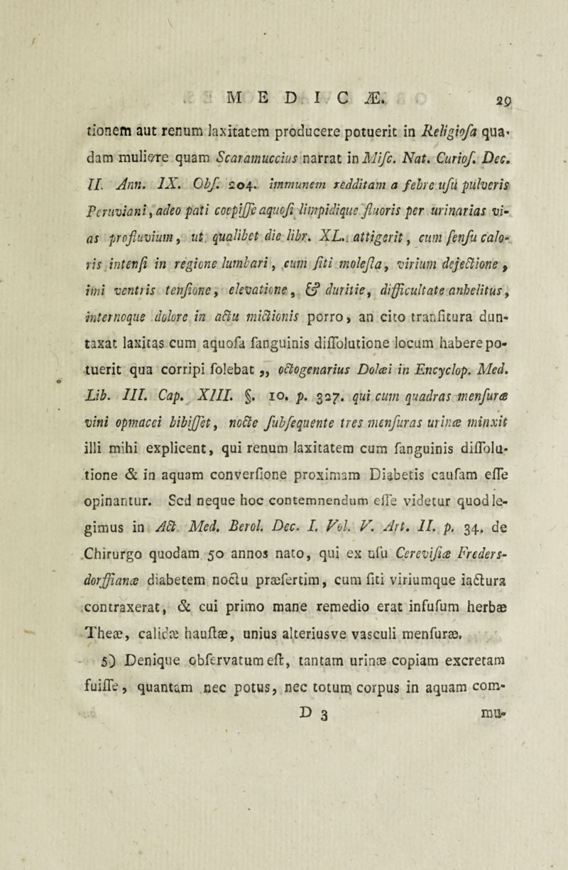 M EDIC 2E. 2p tionem aut renum laxitatem producere potuerit in Religio/a qua« dam muliere quam Scaramuccius narrat in Mifc. Nat. Curio/. Dec, II. Ann. IX. Obf. 204. immunem redditam a febre afu pulveris Pcruviani, adeo pati cocpijfe aquofl Umpidiqus fluoris per urinarias vi¬ as profluvium, ut. qualibet die libr. XL. attigerit, citmfenfit calo¬ ris intenfi in regione lumbari, cum fiti molefla, virium dejeltione , imi ventris tenjione, elevatione, & duritie, difficultate anhelitus, internoque dolore in altu mictionis porro, an cito tranfitura dun- taxat laxitas cum aquofa fanguinis diiToluticne locum habere po¬ tuerit qua corripi folebat ,, octogenarius Dolcei in Encyclop. Med. Lib. III. Cap. XIII. §. 10. p. 327. qui cum quadras m en fur ce vini opmacci bibijffiet, nocte fubfequente tres menfuras urince minxit illi mihi explicent, qui renum laxitatem cum fanguinis diflolu* tione & in aquam converflone proximam Diabetis caufam efle opinantur. Sed neque hoc contemnendum effe videtur quod le¬ gimus in Alt. Med. Berol. Dec. I. Vel. V. Art. II. p, 34. de Chirurgo quodam 50 annos nato, qui ex ufu Cerevifue Freders- dorffiance diabetem nociu prsefertim, cum fiti viriumque iaftura contraxerat, & cui primo mane remedio erat infufum herbae \ f Theae, calicte hauftae, unius alteriusve vasculi menfurae. 5} Denique obfervatumeft, tantam urinae copiam excretam fuiiTe, quantam nec potus, nec totum corpus in aquam com-