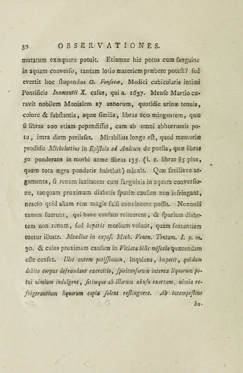 $3 mutatum exaequare potuit. Etiamne hic potus cum fanguine in aquam converfo, tantam lotio materiem praebere poteft? feci evertit hoc flupendus G. Fonfecce> Medici cubicularis intimi Pontificis Innocentii X. cafus, quia. 1637. Menfe Marcio cu¬ ravit nobilem Monialem 27 annorum, quotidie urinae tenuis, colore & fubftantia, aquae fimiiis, libras 2co mingentem, quae fi libras 200 etiam pependifiet, cum ab omni abhorruerit po¬ tu , intra diem periisfet. Mirabilius longe eft, quod memoriae prodidit Michclottius in Epljlola ad Amicum de puella, quae libras 50 ponderans in morbi acme libras 135, (i. e. libras 85 plus, quam tota aegra ponderis habebat) minxit. Qute fimiliave ar¬ gumenta, fi renum laxitatem cum farrguinis in aquam converfio- ne, tanquam proximam diabetis fpurias caufam non infringant, nescio quid aliam rem magis falfi convincere poffit. Nonnulli tamen fuerunt, qui hanc caufam reiicercnt, & fpuriam diabe¬ tem non renum, fed hepatis morbum volunt, quam fententiam tuetur illustr. Meadius in expof Mech. Venen. Tentam. 1. p. m* 30. & cuius proximam caufam in Vitiata bilis mijccia quaerendam efie cenfet. Illos autem potijjimum, inquiens, impetit, quidum debito corpus defraudant exercitio, fpirituoforum interea liquorum po¬ tui nimium indulgent, fitimque ab illorum abufiu exortam , nimia re- frigerantium liquorum copia fiolent refilinguere. Ab intempejlivo hn•
