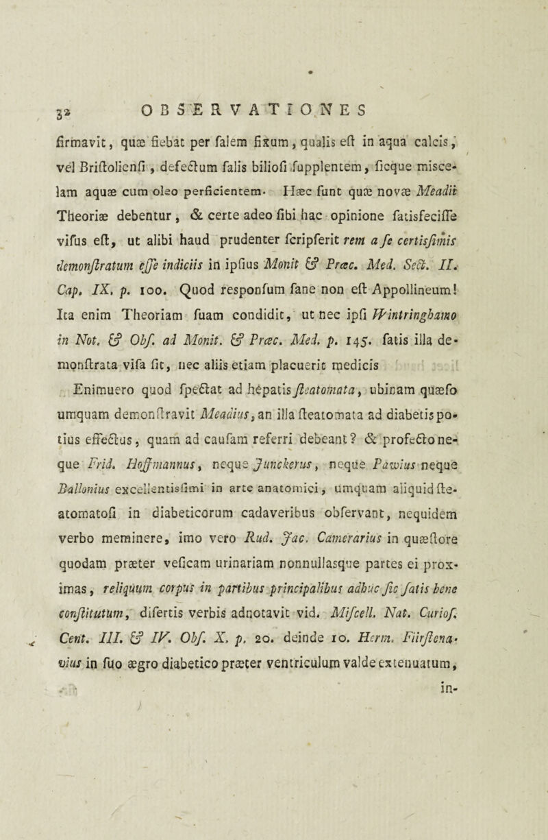 firmavit, quaj fiebat per falem fixum, qualis eft in aqua calcis, vel Briflolienfi , defedlum falis biliofi fupplentem, ficque misce- lam aquae cum oleo perficientem* Haec funt quce novae Meadii Theoriae debentur , & certe adeo fibi hac opinione fatisfecifie vifus efl:, ut alibi haud prudenter fcripferit rem a fe certisfimis ilemonflratum efje indiciis in ipfius Monit & Prae. Med. Sett. II. Cap. IX, p. ioo. Quod responfum fane non eft Appollineum! Ita enim Theoriam fuam condidit, ut nec ipfi Wintringhamo in Not. & Obf. ad Monit. & Prcec. Med. p. 145. fatis illa de- monllrata vifa fic, nec aliis etiam placuerit medicis Enimuero quod fpe&at ad hepatis fleat ornat a, ubinam qutefo umquam demonflravit Meadiustan illa fteatomata ad diabetispo- tius effe£lus, quam ad caufam referri debeant? & profc&one¬ que Frid. HoJJmannus, neque Junckerus, neque Patulus neque Ballonius exceiientisfimi in arte anatomici, umquam aliquid (le- atomatofi in diabeticorum cadaveribus obfervant, nequidem verbo meminere, imo vero Rud. Jac. Camerarius in queefiore quodam praeter veficam urinariam nonnullasque partes ei prox¬ imas , reliquum corpus in panibus principalibus adhuc fic fatis bene conjlitutum, difertis verbis adnotavit vid. Mifcell. Nat. Curiof Cent. III. & IN. Obf. X. p. 20. deinde 10. Hcrm, Fiirflcna* vius in fuo aegro diabetico praeter ventriculum valde extenuatum.